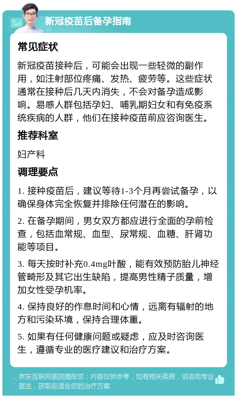 新冠疫苗后备孕指南 常见症状 新冠疫苗接种后，可能会出现一些轻微的副作用，如注射部位疼痛、发热、疲劳等。这些症状通常在接种后几天内消失，不会对备孕造成影响。易感人群包括孕妇、哺乳期妇女和有免疫系统疾病的人群，他们在接种疫苗前应咨询医生。 推荐科室 妇产科 调理要点 1. 接种疫苗后，建议等待1-3个月再尝试备孕，以确保身体完全恢复并排除任何潜在的影响。 2. 在备孕期间，男女双方都应进行全面的孕前检查，包括血常规、血型、尿常规、血糖、肝肾功能等项目。 3. 每天按时补充0.4mg叶酸，能有效预防胎儿神经管畸形及其它出生缺陷，提高男性精子质量，增加女性受孕机率。 4. 保持良好的作息时间和心情，远离有辐射的地方和污染环境，保持合理体重。 5. 如果有任何健康问题或疑虑，应及时咨询医生，遵循专业的医疗建议和治疗方案。