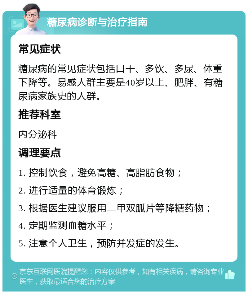 糖尿病诊断与治疗指南 常见症状 糖尿病的常见症状包括口干、多饮、多尿、体重下降等。易感人群主要是40岁以上、肥胖、有糖尿病家族史的人群。 推荐科室 内分泌科 调理要点 1. 控制饮食，避免高糖、高脂肪食物； 2. 进行适量的体育锻炼； 3. 根据医生建议服用二甲双胍片等降糖药物； 4. 定期监测血糖水平； 5. 注意个人卫生，预防并发症的发生。