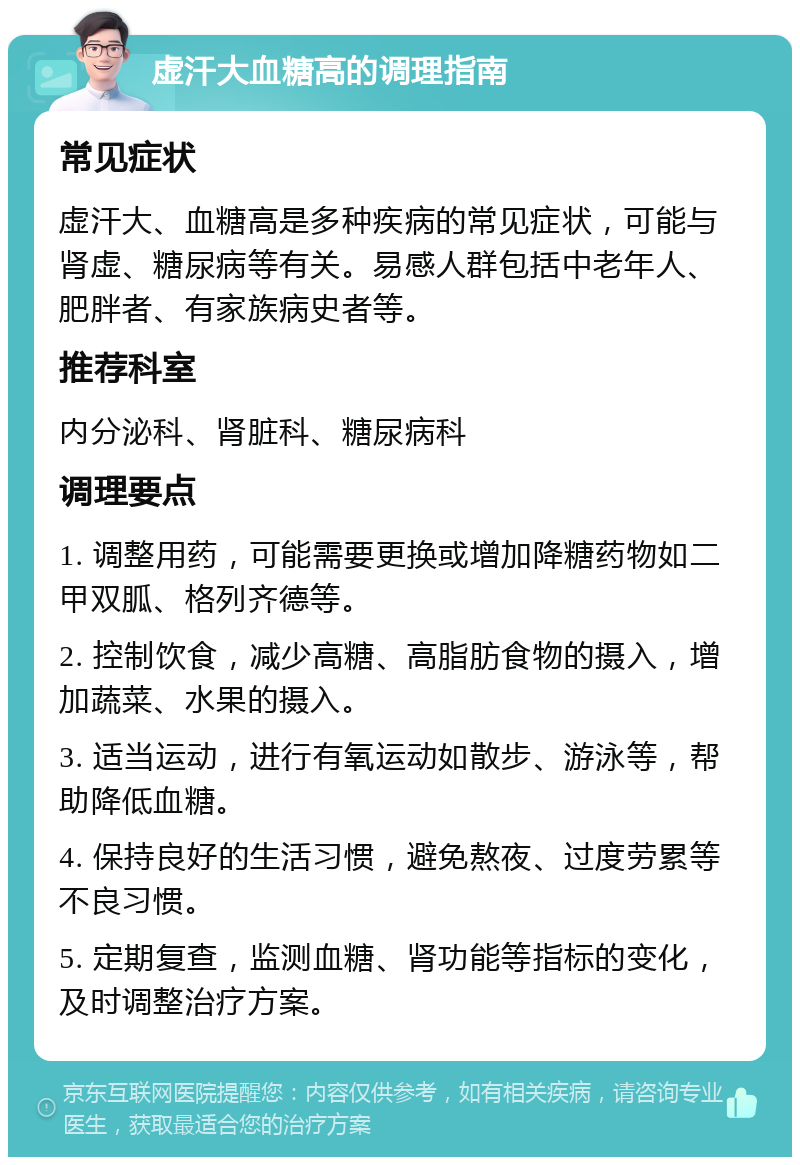 虚汗大血糖高的调理指南 常见症状 虚汗大、血糖高是多种疾病的常见症状，可能与肾虚、糖尿病等有关。易感人群包括中老年人、肥胖者、有家族病史者等。 推荐科室 内分泌科、肾脏科、糖尿病科 调理要点 1. 调整用药，可能需要更换或增加降糖药物如二甲双胍、格列齐德等。 2. 控制饮食，减少高糖、高脂肪食物的摄入，增加蔬菜、水果的摄入。 3. 适当运动，进行有氧运动如散步、游泳等，帮助降低血糖。 4. 保持良好的生活习惯，避免熬夜、过度劳累等不良习惯。 5. 定期复查，监测血糖、肾功能等指标的变化，及时调整治疗方案。