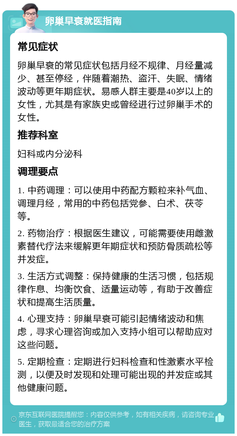 卵巢早衰就医指南 常见症状 卵巢早衰的常见症状包括月经不规律、月经量减少、甚至停经，伴随着潮热、盗汗、失眠、情绪波动等更年期症状。易感人群主要是40岁以上的女性，尤其是有家族史或曾经进行过卵巢手术的女性。 推荐科室 妇科或内分泌科 调理要点 1. 中药调理：可以使用中药配方颗粒来补气血、调理月经，常用的中药包括党参、白术、茯苓等。 2. 药物治疗：根据医生建议，可能需要使用雌激素替代疗法来缓解更年期症状和预防骨质疏松等并发症。 3. 生活方式调整：保持健康的生活习惯，包括规律作息、均衡饮食、适量运动等，有助于改善症状和提高生活质量。 4. 心理支持：卵巢早衰可能引起情绪波动和焦虑，寻求心理咨询或加入支持小组可以帮助应对这些问题。 5. 定期检查：定期进行妇科检查和性激素水平检测，以便及时发现和处理可能出现的并发症或其他健康问题。