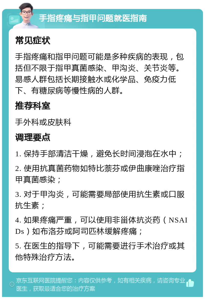 手指疼痛与指甲问题就医指南 常见症状 手指疼痛和指甲问题可能是多种疾病的表现，包括但不限于指甲真菌感染、甲沟炎、关节炎等。易感人群包括长期接触水或化学品、免疫力低下、有糖尿病等慢性病的人群。 推荐科室 手外科或皮肤科 调理要点 1. 保持手部清洁干燥，避免长时间浸泡在水中； 2. 使用抗真菌药物如特比萘芬或伊曲康唑治疗指甲真菌感染； 3. 对于甲沟炎，可能需要局部使用抗生素或口服抗生素； 4. 如果疼痛严重，可以使用非甾体抗炎药（NSAIDs）如布洛芬或阿司匹林缓解疼痛； 5. 在医生的指导下，可能需要进行手术治疗或其他特殊治疗方法。