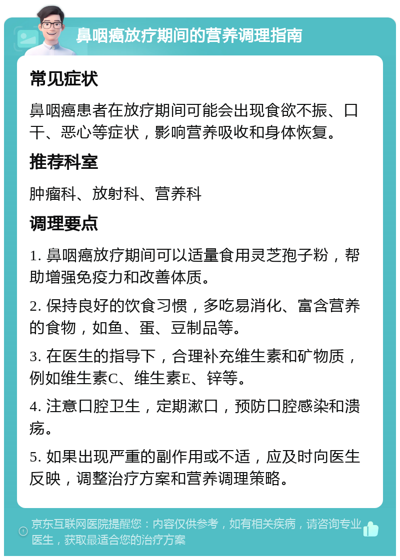 鼻咽癌放疗期间的营养调理指南 常见症状 鼻咽癌患者在放疗期间可能会出现食欲不振、口干、恶心等症状，影响营养吸收和身体恢复。 推荐科室 肿瘤科、放射科、营养科 调理要点 1. 鼻咽癌放疗期间可以适量食用灵芝孢子粉，帮助增强免疫力和改善体质。 2. 保持良好的饮食习惯，多吃易消化、富含营养的食物，如鱼、蛋、豆制品等。 3. 在医生的指导下，合理补充维生素和矿物质，例如维生素C、维生素E、锌等。 4. 注意口腔卫生，定期漱口，预防口腔感染和溃疡。 5. 如果出现严重的副作用或不适，应及时向医生反映，调整治疗方案和营养调理策略。