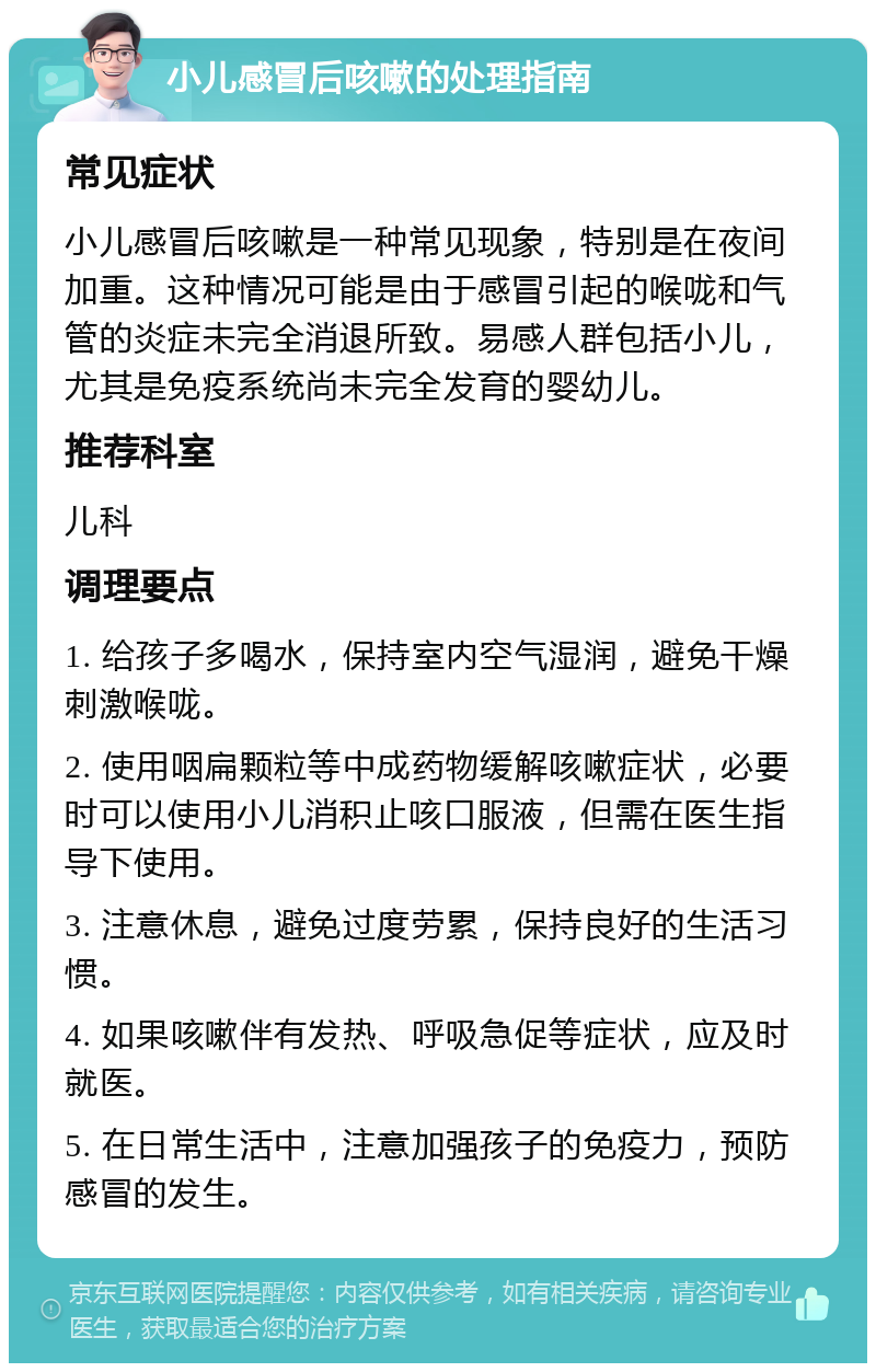 小儿感冒后咳嗽的处理指南 常见症状 小儿感冒后咳嗽是一种常见现象，特别是在夜间加重。这种情况可能是由于感冒引起的喉咙和气管的炎症未完全消退所致。易感人群包括小儿，尤其是免疫系统尚未完全发育的婴幼儿。 推荐科室 儿科 调理要点 1. 给孩子多喝水，保持室内空气湿润，避免干燥刺激喉咙。 2. 使用咽扁颗粒等中成药物缓解咳嗽症状，必要时可以使用小儿消积止咳口服液，但需在医生指导下使用。 3. 注意休息，避免过度劳累，保持良好的生活习惯。 4. 如果咳嗽伴有发热、呼吸急促等症状，应及时就医。 5. 在日常生活中，注意加强孩子的免疫力，预防感冒的发生。