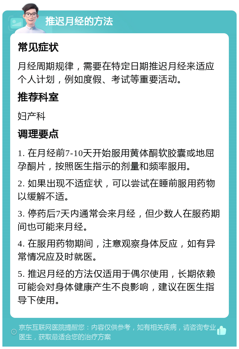 推迟月经的方法 常见症状 月经周期规律，需要在特定日期推迟月经来适应个人计划，例如度假、考试等重要活动。 推荐科室 妇产科 调理要点 1. 在月经前7-10天开始服用黄体酮软胶囊或地屈孕酮片，按照医生指示的剂量和频率服用。 2. 如果出现不适症状，可以尝试在睡前服用药物以缓解不适。 3. 停药后7天内通常会来月经，但少数人在服药期间也可能来月经。 4. 在服用药物期间，注意观察身体反应，如有异常情况应及时就医。 5. 推迟月经的方法仅适用于偶尔使用，长期依赖可能会对身体健康产生不良影响，建议在医生指导下使用。