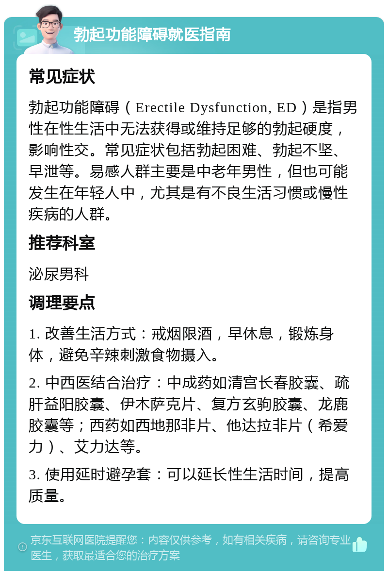 勃起功能障碍就医指南 常见症状 勃起功能障碍（Erectile Dysfunction, ED）是指男性在性生活中无法获得或维持足够的勃起硬度，影响性交。常见症状包括勃起困难、勃起不坚、早泄等。易感人群主要是中老年男性，但也可能发生在年轻人中，尤其是有不良生活习惯或慢性疾病的人群。 推荐科室 泌尿男科 调理要点 1. 改善生活方式：戒烟限酒，早休息，锻炼身体，避免辛辣刺激食物摄入。 2. 中西医结合治疗：中成药如清宫长春胶囊、疏肝益阳胶囊、伊木萨克片、复方玄驹胶囊、龙鹿胶囊等；西药如西地那非片、他达拉非片（希爱力）、艾力达等。 3. 使用延时避孕套：可以延长性生活时间，提高质量。