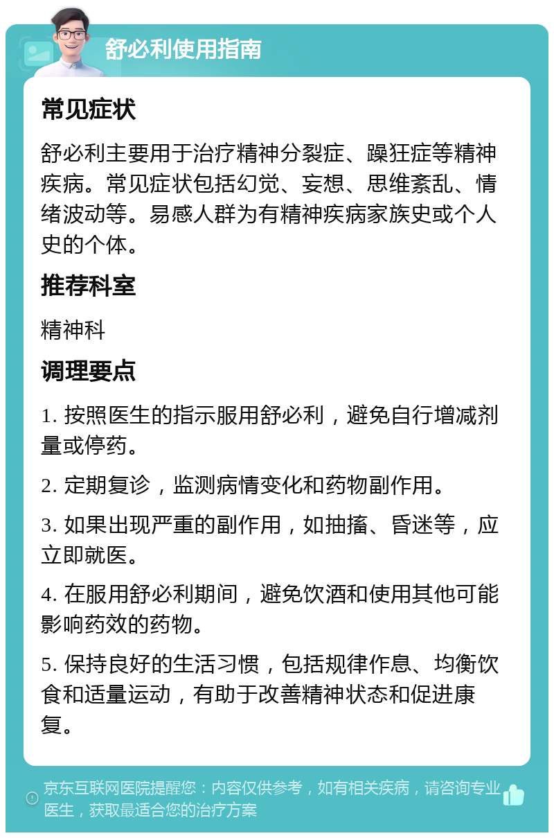 舒必利使用指南 常见症状 舒必利主要用于治疗精神分裂症、躁狂症等精神疾病。常见症状包括幻觉、妄想、思维紊乱、情绪波动等。易感人群为有精神疾病家族史或个人史的个体。 推荐科室 精神科 调理要点 1. 按照医生的指示服用舒必利，避免自行增减剂量或停药。 2. 定期复诊，监测病情变化和药物副作用。 3. 如果出现严重的副作用，如抽搐、昏迷等，应立即就医。 4. 在服用舒必利期间，避免饮酒和使用其他可能影响药效的药物。 5. 保持良好的生活习惯，包括规律作息、均衡饮食和适量运动，有助于改善精神状态和促进康复。