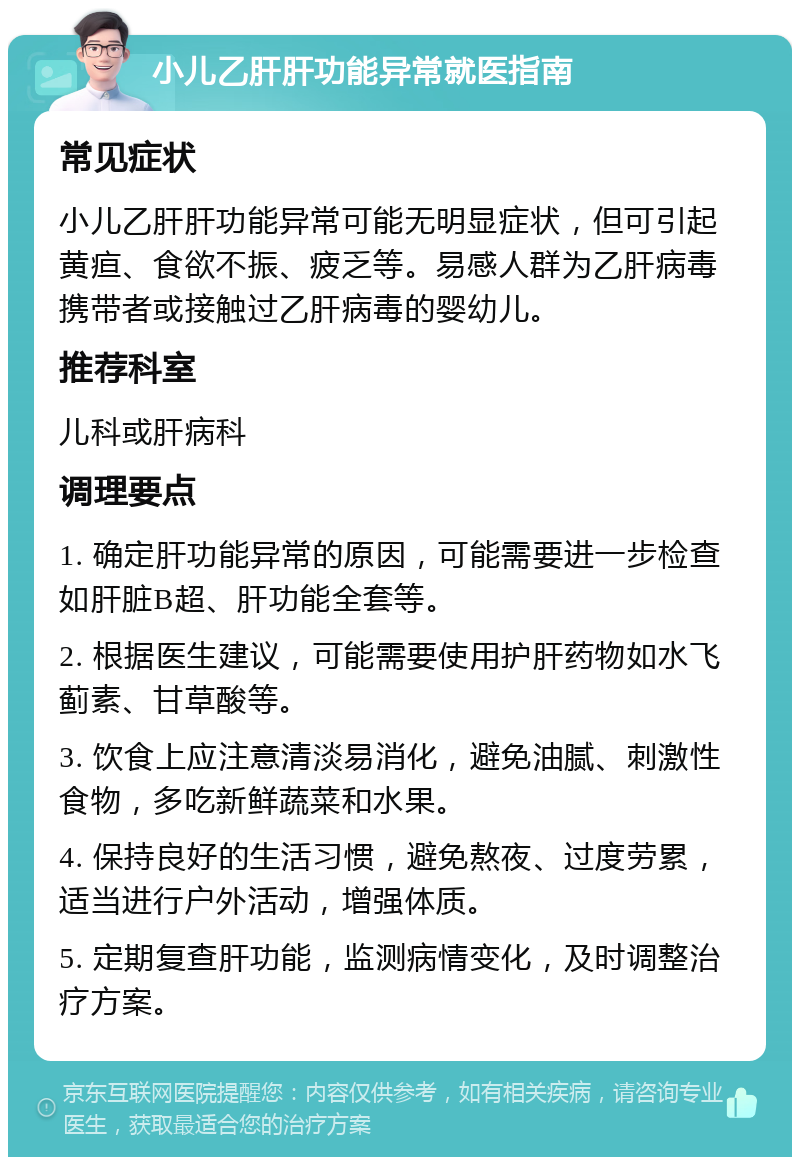 小儿乙肝肝功能异常就医指南 常见症状 小儿乙肝肝功能异常可能无明显症状，但可引起黄疸、食欲不振、疲乏等。易感人群为乙肝病毒携带者或接触过乙肝病毒的婴幼儿。 推荐科室 儿科或肝病科 调理要点 1. 确定肝功能异常的原因，可能需要进一步检查如肝脏B超、肝功能全套等。 2. 根据医生建议，可能需要使用护肝药物如水飞蓟素、甘草酸等。 3. 饮食上应注意清淡易消化，避免油腻、刺激性食物，多吃新鲜蔬菜和水果。 4. 保持良好的生活习惯，避免熬夜、过度劳累，适当进行户外活动，增强体质。 5. 定期复查肝功能，监测病情变化，及时调整治疗方案。