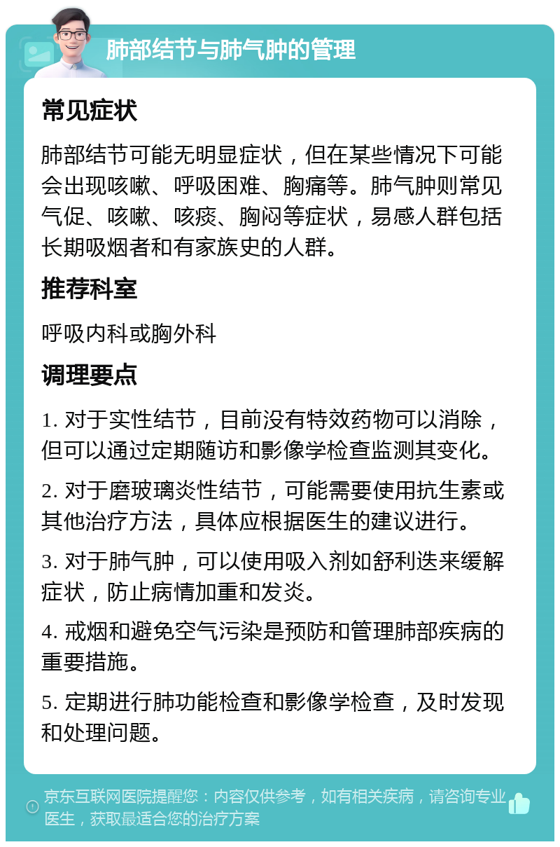 肺部结节与肺气肿的管理 常见症状 肺部结节可能无明显症状，但在某些情况下可能会出现咳嗽、呼吸困难、胸痛等。肺气肿则常见气促、咳嗽、咳痰、胸闷等症状，易感人群包括长期吸烟者和有家族史的人群。 推荐科室 呼吸内科或胸外科 调理要点 1. 对于实性结节，目前没有特效药物可以消除，但可以通过定期随访和影像学检查监测其变化。 2. 对于磨玻璃炎性结节，可能需要使用抗生素或其他治疗方法，具体应根据医生的建议进行。 3. 对于肺气肿，可以使用吸入剂如舒利迭来缓解症状，防止病情加重和发炎。 4. 戒烟和避免空气污染是预防和管理肺部疾病的重要措施。 5. 定期进行肺功能检查和影像学检查，及时发现和处理问题。