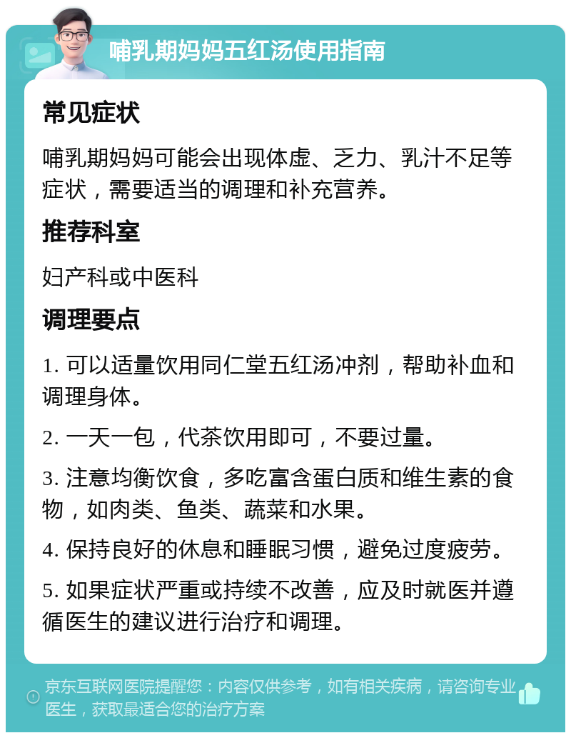 哺乳期妈妈五红汤使用指南 常见症状 哺乳期妈妈可能会出现体虚、乏力、乳汁不足等症状，需要适当的调理和补充营养。 推荐科室 妇产科或中医科 调理要点 1. 可以适量饮用同仁堂五红汤冲剂，帮助补血和调理身体。 2. 一天一包，代茶饮用即可，不要过量。 3. 注意均衡饮食，多吃富含蛋白质和维生素的食物，如肉类、鱼类、蔬菜和水果。 4. 保持良好的休息和睡眠习惯，避免过度疲劳。 5. 如果症状严重或持续不改善，应及时就医并遵循医生的建议进行治疗和调理。