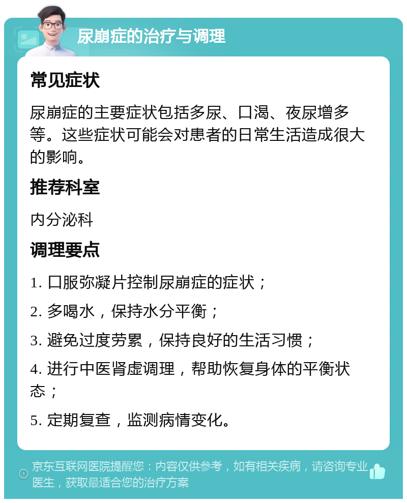 尿崩症的治疗与调理 常见症状 尿崩症的主要症状包括多尿、口渴、夜尿增多等。这些症状可能会对患者的日常生活造成很大的影响。 推荐科室 内分泌科 调理要点 1. 口服弥凝片控制尿崩症的症状； 2. 多喝水，保持水分平衡； 3. 避免过度劳累，保持良好的生活习惯； 4. 进行中医肾虚调理，帮助恢复身体的平衡状态； 5. 定期复查，监测病情变化。