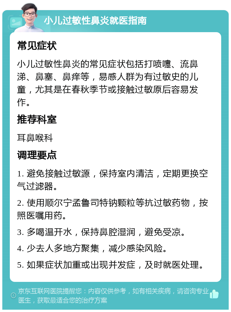 小儿过敏性鼻炎就医指南 常见症状 小儿过敏性鼻炎的常见症状包括打喷嚏、流鼻涕、鼻塞、鼻痒等，易感人群为有过敏史的儿童，尤其是在春秋季节或接触过敏原后容易发作。 推荐科室 耳鼻喉科 调理要点 1. 避免接触过敏源，保持室内清洁，定期更换空气过滤器。 2. 使用顺尔宁孟鲁司特钠颗粒等抗过敏药物，按照医嘱用药。 3. 多喝温开水，保持鼻腔湿润，避免受凉。 4. 少去人多地方聚集，减少感染风险。 5. 如果症状加重或出现并发症，及时就医处理。