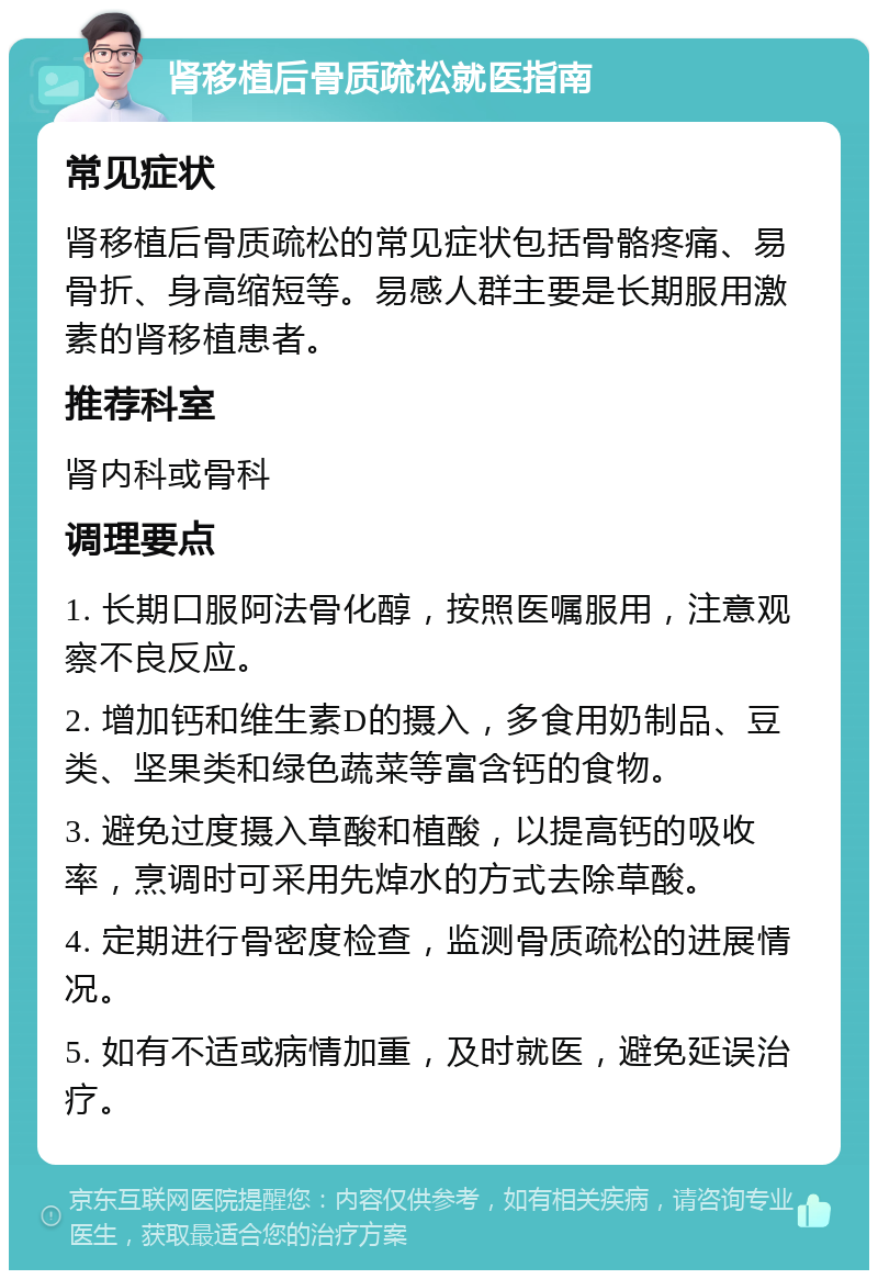 肾移植后骨质疏松就医指南 常见症状 肾移植后骨质疏松的常见症状包括骨骼疼痛、易骨折、身高缩短等。易感人群主要是长期服用激素的肾移植患者。 推荐科室 肾内科或骨科 调理要点 1. 长期口服阿法骨化醇，按照医嘱服用，注意观察不良反应。 2. 增加钙和维生素D的摄入，多食用奶制品、豆类、坚果类和绿色蔬菜等富含钙的食物。 3. 避免过度摄入草酸和植酸，以提高钙的吸收率，烹调时可采用先焯水的方式去除草酸。 4. 定期进行骨密度检查，监测骨质疏松的进展情况。 5. 如有不适或病情加重，及时就医，避免延误治疗。