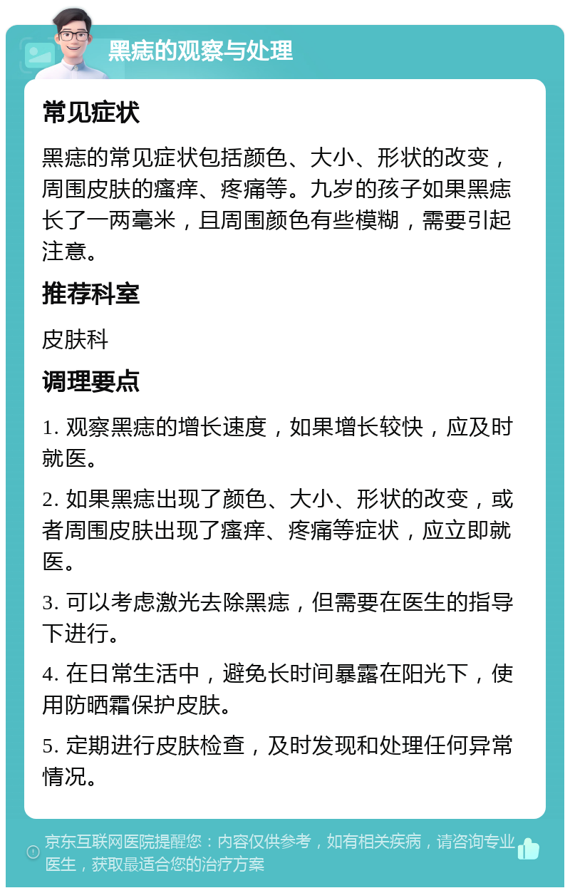 黑痣的观察与处理 常见症状 黑痣的常见症状包括颜色、大小、形状的改变，周围皮肤的瘙痒、疼痛等。九岁的孩子如果黑痣长了一两毫米，且周围颜色有些模糊，需要引起注意。 推荐科室 皮肤科 调理要点 1. 观察黑痣的增长速度，如果增长较快，应及时就医。 2. 如果黑痣出现了颜色、大小、形状的改变，或者周围皮肤出现了瘙痒、疼痛等症状，应立即就医。 3. 可以考虑激光去除黑痣，但需要在医生的指导下进行。 4. 在日常生活中，避免长时间暴露在阳光下，使用防晒霜保护皮肤。 5. 定期进行皮肤检查，及时发现和处理任何异常情况。