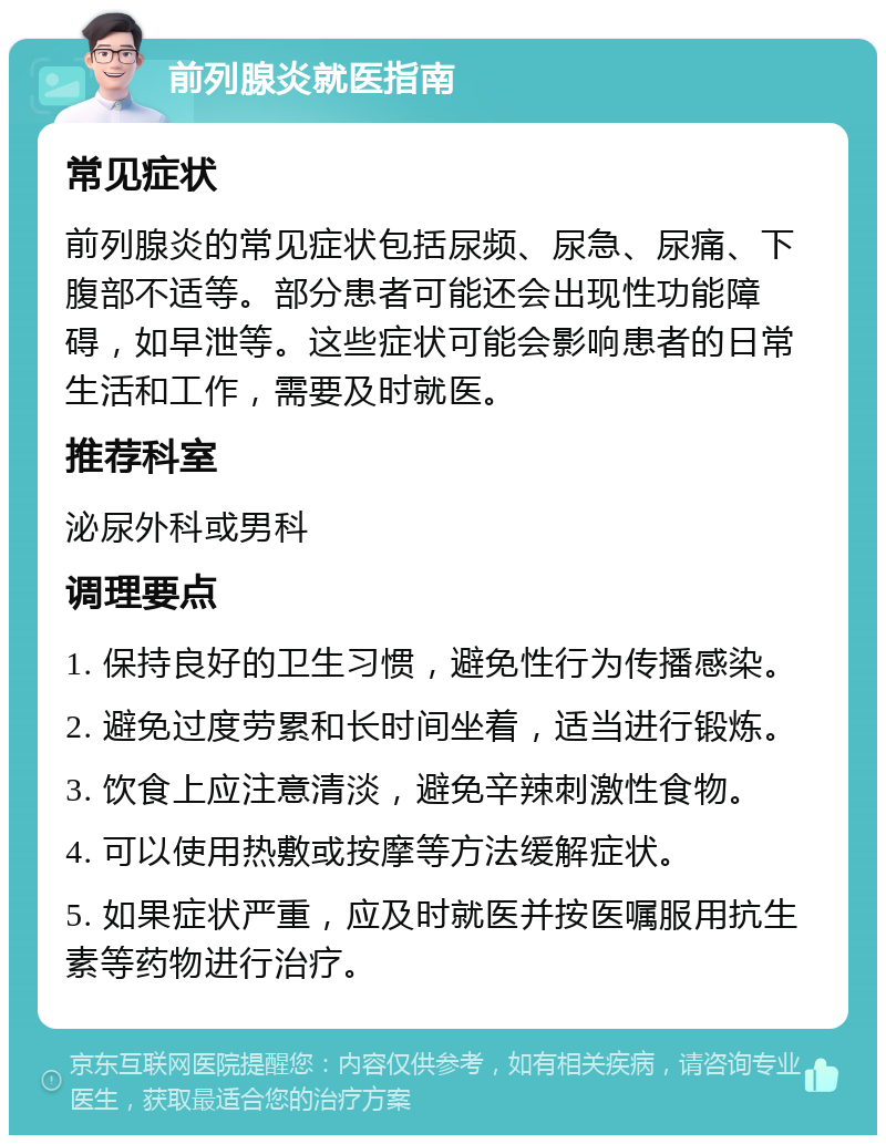 前列腺炎就医指南 常见症状 前列腺炎的常见症状包括尿频、尿急、尿痛、下腹部不适等。部分患者可能还会出现性功能障碍，如早泄等。这些症状可能会影响患者的日常生活和工作，需要及时就医。 推荐科室 泌尿外科或男科 调理要点 1. 保持良好的卫生习惯，避免性行为传播感染。 2. 避免过度劳累和长时间坐着，适当进行锻炼。 3. 饮食上应注意清淡，避免辛辣刺激性食物。 4. 可以使用热敷或按摩等方法缓解症状。 5. 如果症状严重，应及时就医并按医嘱服用抗生素等药物进行治疗。