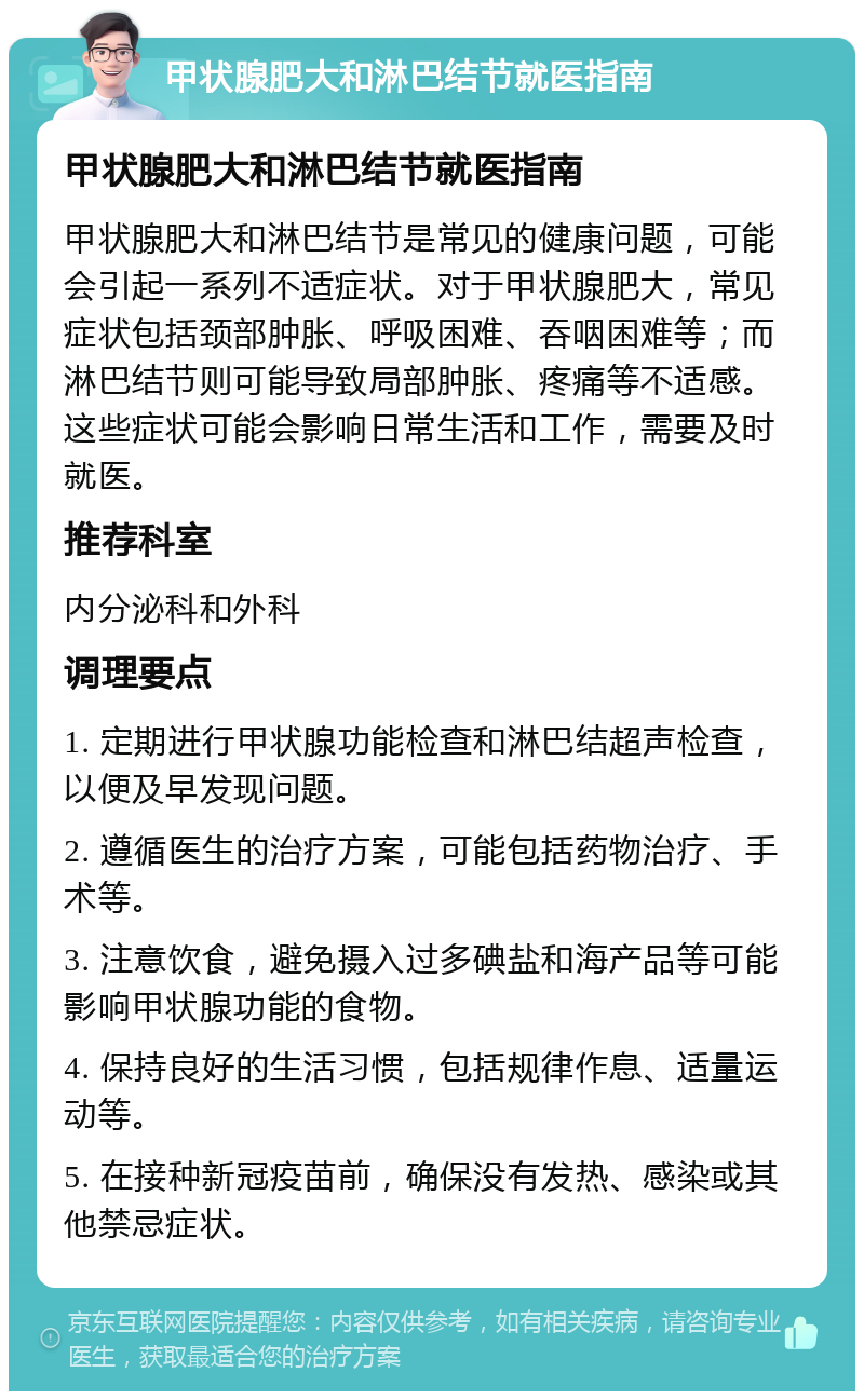 甲状腺肥大和淋巴结节就医指南 甲状腺肥大和淋巴结节就医指南 甲状腺肥大和淋巴结节是常见的健康问题，可能会引起一系列不适症状。对于甲状腺肥大，常见症状包括颈部肿胀、呼吸困难、吞咽困难等；而淋巴结节则可能导致局部肿胀、疼痛等不适感。这些症状可能会影响日常生活和工作，需要及时就医。 推荐科室 内分泌科和外科 调理要点 1. 定期进行甲状腺功能检查和淋巴结超声检查，以便及早发现问题。 2. 遵循医生的治疗方案，可能包括药物治疗、手术等。 3. 注意饮食，避免摄入过多碘盐和海产品等可能影响甲状腺功能的食物。 4. 保持良好的生活习惯，包括规律作息、适量运动等。 5. 在接种新冠疫苗前，确保没有发热、感染或其他禁忌症状。