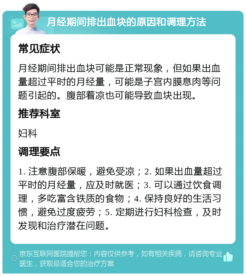 月经期间排出血块的原因和调理方法 常见症状 月经期间排出血块可能是正常现象，但如果出血量超过平时的月经量，可能是子宫内膜息肉等问题引起的。腹部着凉也可能导致血块出现。 推荐科室 妇科 调理要点 1. 注意腹部保暖，避免受凉；2. 如果出血量超过平时的月经量，应及时就医；3. 可以通过饮食调理，多吃富含铁质的食物；4. 保持良好的生活习惯，避免过度疲劳；5. 定期进行妇科检查，及时发现和治疗潜在问题。