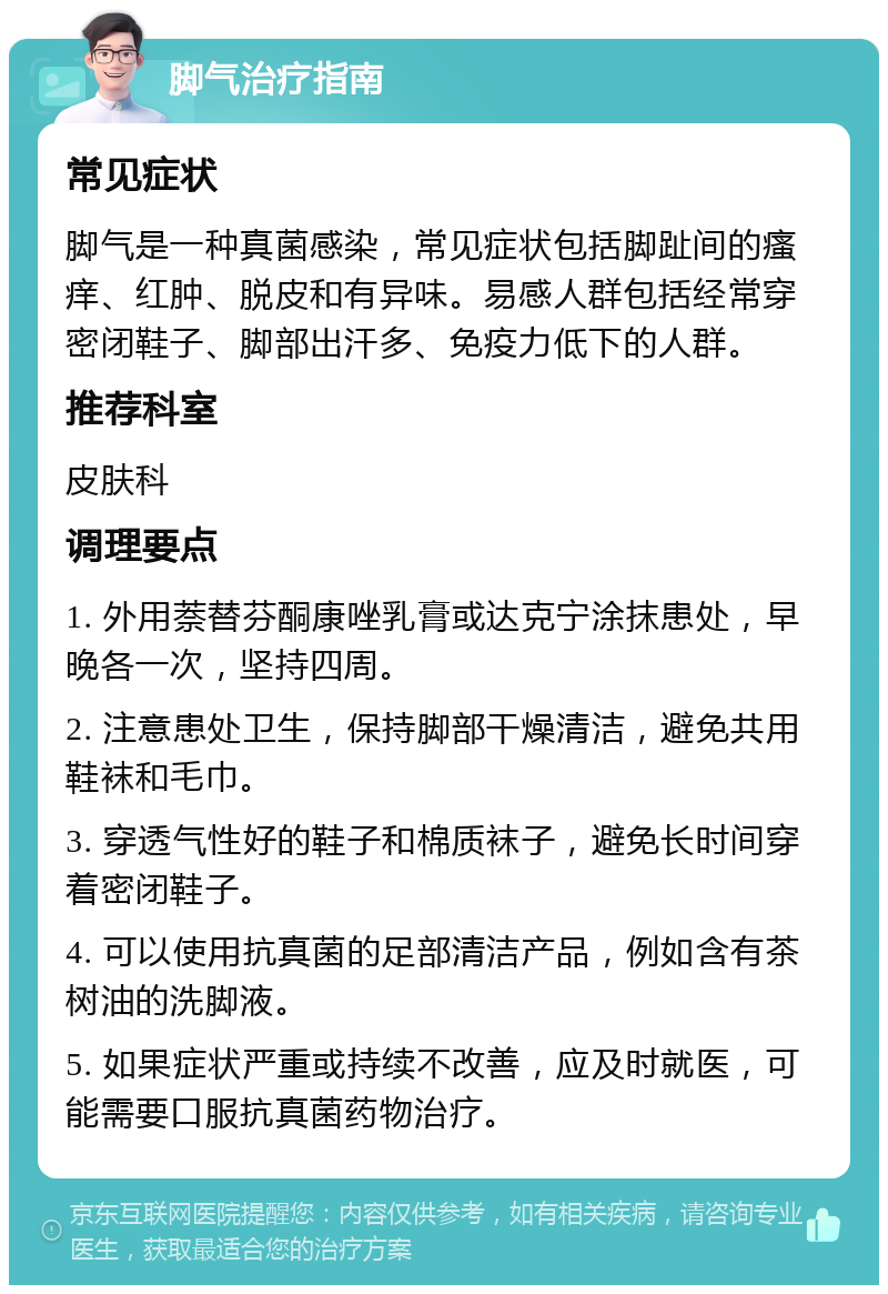 脚气治疗指南 常见症状 脚气是一种真菌感染，常见症状包括脚趾间的瘙痒、红肿、脱皮和有异味。易感人群包括经常穿密闭鞋子、脚部出汗多、免疫力低下的人群。 推荐科室 皮肤科 调理要点 1. 外用萘替芬酮康唑乳膏或达克宁涂抹患处，早晚各一次，坚持四周。 2. 注意患处卫生，保持脚部干燥清洁，避免共用鞋袜和毛巾。 3. 穿透气性好的鞋子和棉质袜子，避免长时间穿着密闭鞋子。 4. 可以使用抗真菌的足部清洁产品，例如含有茶树油的洗脚液。 5. 如果症状严重或持续不改善，应及时就医，可能需要口服抗真菌药物治疗。