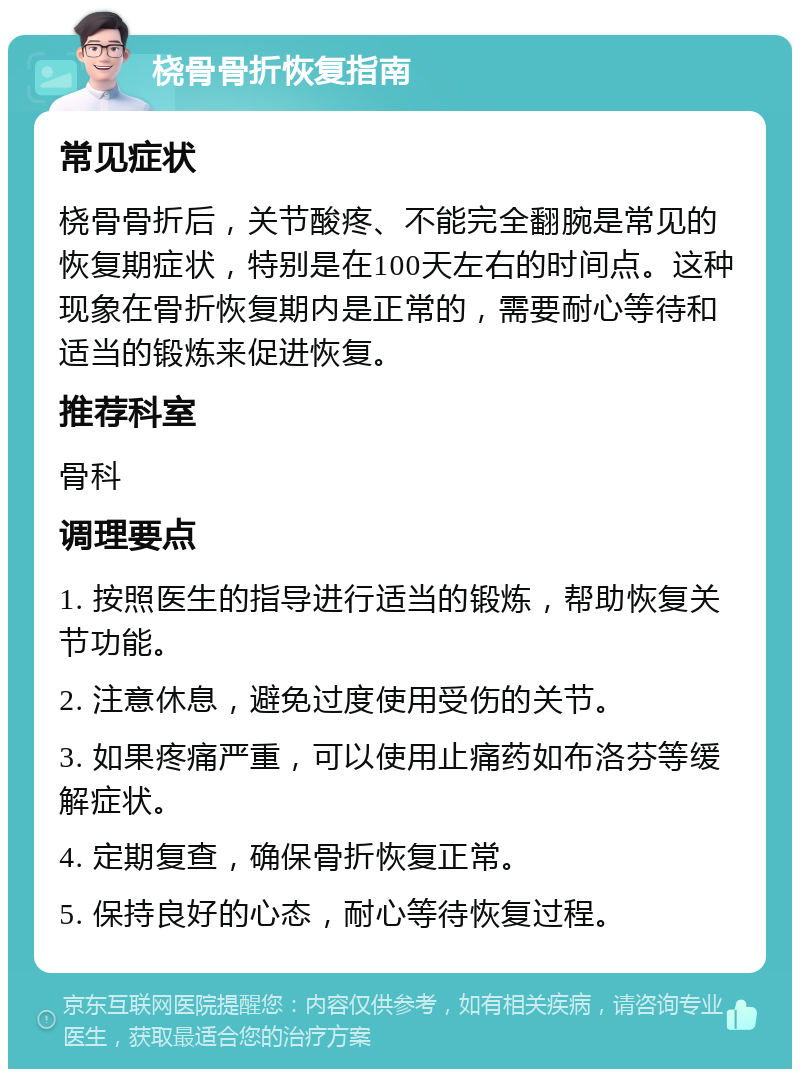 桡骨骨折恢复指南 常见症状 桡骨骨折后，关节酸疼、不能完全翻腕是常见的恢复期症状，特别是在100天左右的时间点。这种现象在骨折恢复期内是正常的，需要耐心等待和适当的锻炼来促进恢复。 推荐科室 骨科 调理要点 1. 按照医生的指导进行适当的锻炼，帮助恢复关节功能。 2. 注意休息，避免过度使用受伤的关节。 3. 如果疼痛严重，可以使用止痛药如布洛芬等缓解症状。 4. 定期复查，确保骨折恢复正常。 5. 保持良好的心态，耐心等待恢复过程。