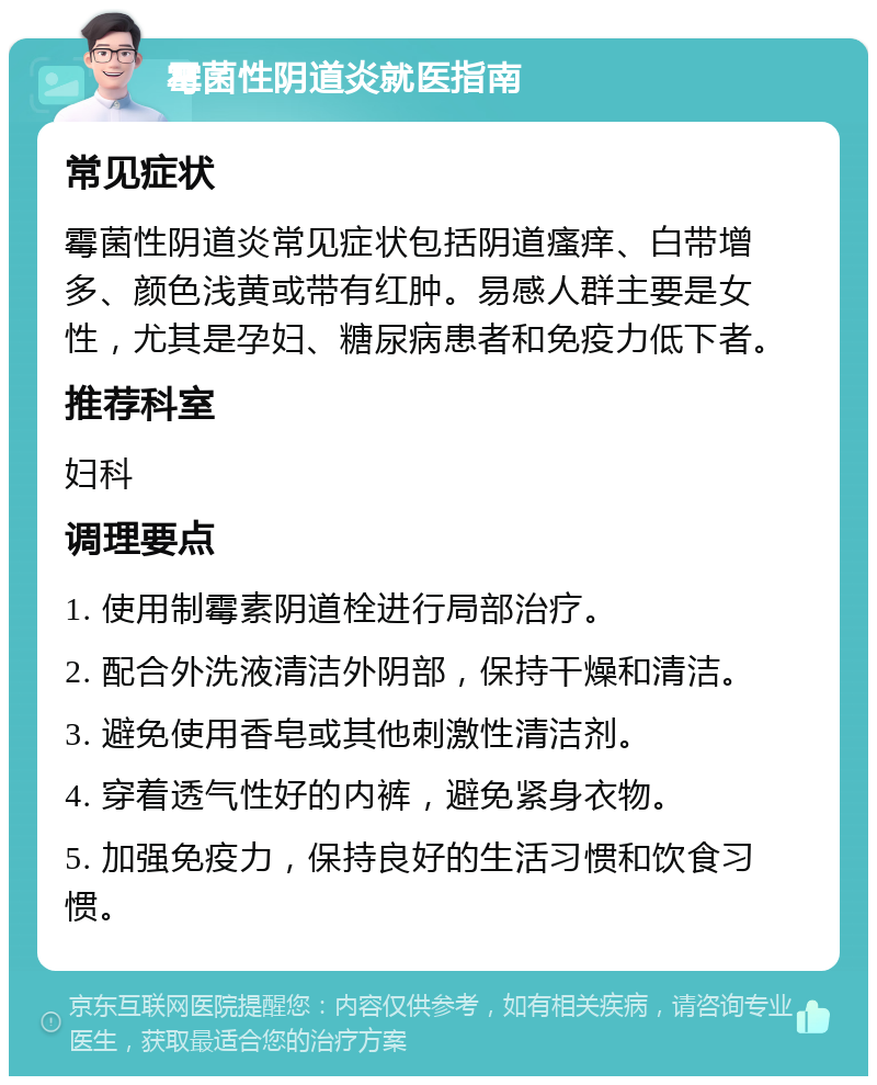 霉菌性阴道炎就医指南 常见症状 霉菌性阴道炎常见症状包括阴道瘙痒、白带增多、颜色浅黄或带有红肿。易感人群主要是女性，尤其是孕妇、糖尿病患者和免疫力低下者。 推荐科室 妇科 调理要点 1. 使用制霉素阴道栓进行局部治疗。 2. 配合外洗液清洁外阴部，保持干燥和清洁。 3. 避免使用香皂或其他刺激性清洁剂。 4. 穿着透气性好的内裤，避免紧身衣物。 5. 加强免疫力，保持良好的生活习惯和饮食习惯。