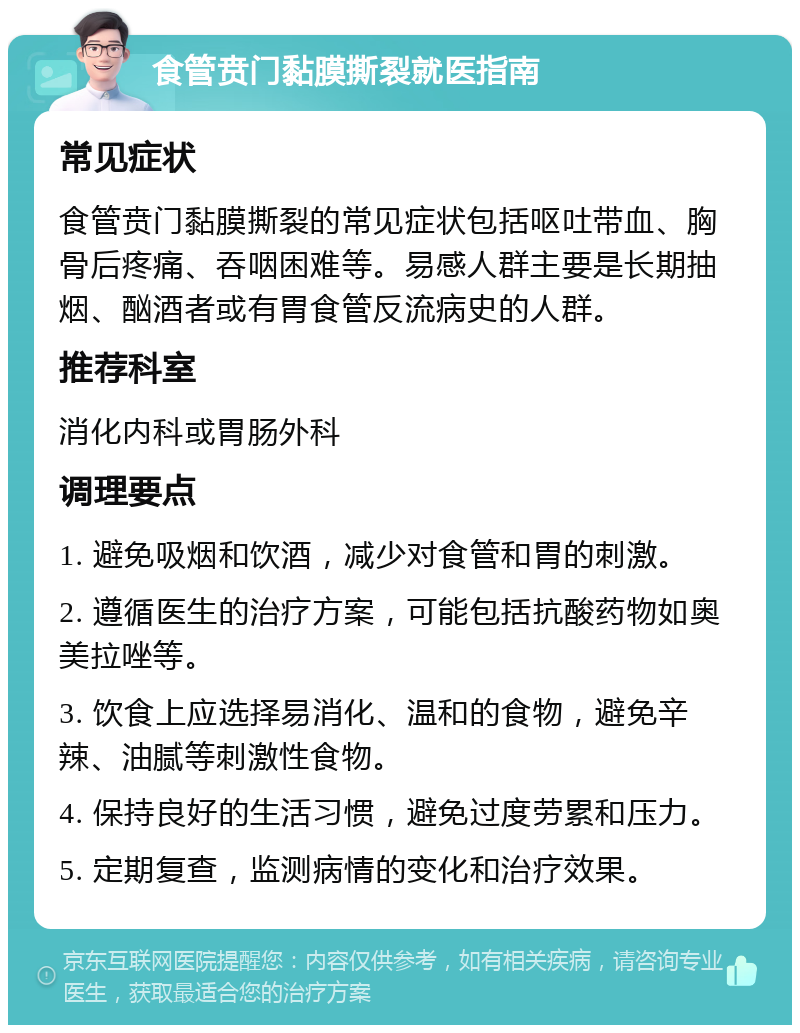 食管贲门黏膜撕裂就医指南 常见症状 食管贲门黏膜撕裂的常见症状包括呕吐带血、胸骨后疼痛、吞咽困难等。易感人群主要是长期抽烟、酗酒者或有胃食管反流病史的人群。 推荐科室 消化内科或胃肠外科 调理要点 1. 避免吸烟和饮酒，减少对食管和胃的刺激。 2. 遵循医生的治疗方案，可能包括抗酸药物如奥美拉唑等。 3. 饮食上应选择易消化、温和的食物，避免辛辣、油腻等刺激性食物。 4. 保持良好的生活习惯，避免过度劳累和压力。 5. 定期复查，监测病情的变化和治疗效果。