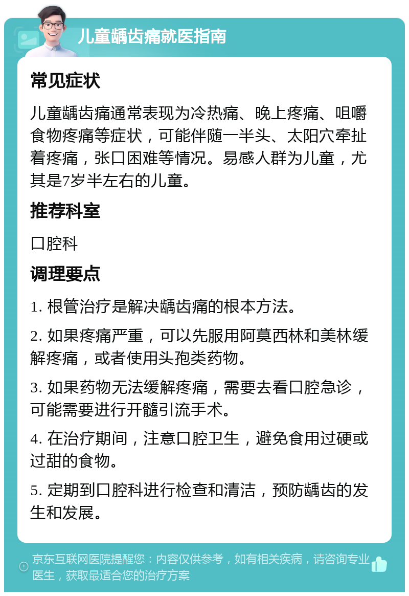 儿童龋齿痛就医指南 常见症状 儿童龋齿痛通常表现为冷热痛、晚上疼痛、咀嚼食物疼痛等症状，可能伴随一半头、太阳穴牵扯着疼痛，张口困难等情况。易感人群为儿童，尤其是7岁半左右的儿童。 推荐科室 口腔科 调理要点 1. 根管治疗是解决龋齿痛的根本方法。 2. 如果疼痛严重，可以先服用阿莫西林和美林缓解疼痛，或者使用头孢类药物。 3. 如果药物无法缓解疼痛，需要去看口腔急诊，可能需要进行开髓引流手术。 4. 在治疗期间，注意口腔卫生，避免食用过硬或过甜的食物。 5. 定期到口腔科进行检查和清洁，预防龋齿的发生和发展。