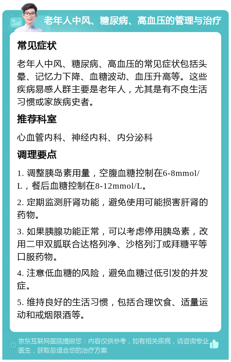 老年人中风、糖尿病、高血压的管理与治疗 常见症状 老年人中风、糖尿病、高血压的常见症状包括头晕、记忆力下降、血糖波动、血压升高等。这些疾病易感人群主要是老年人，尤其是有不良生活习惯或家族病史者。 推荐科室 心血管内科、神经内科、内分泌科 调理要点 1. 调整胰岛素用量，空腹血糖控制在6-8mmol/L，餐后血糖控制在8-12mmol/L。 2. 定期监测肝肾功能，避免使用可能损害肝肾的药物。 3. 如果胰腺功能正常，可以考虑停用胰岛素，改用二甲双胍联合达格列净、沙格列汀或拜糖平等口服药物。 4. 注意低血糖的风险，避免血糖过低引发的并发症。 5. 维持良好的生活习惯，包括合理饮食、适量运动和戒烟限酒等。