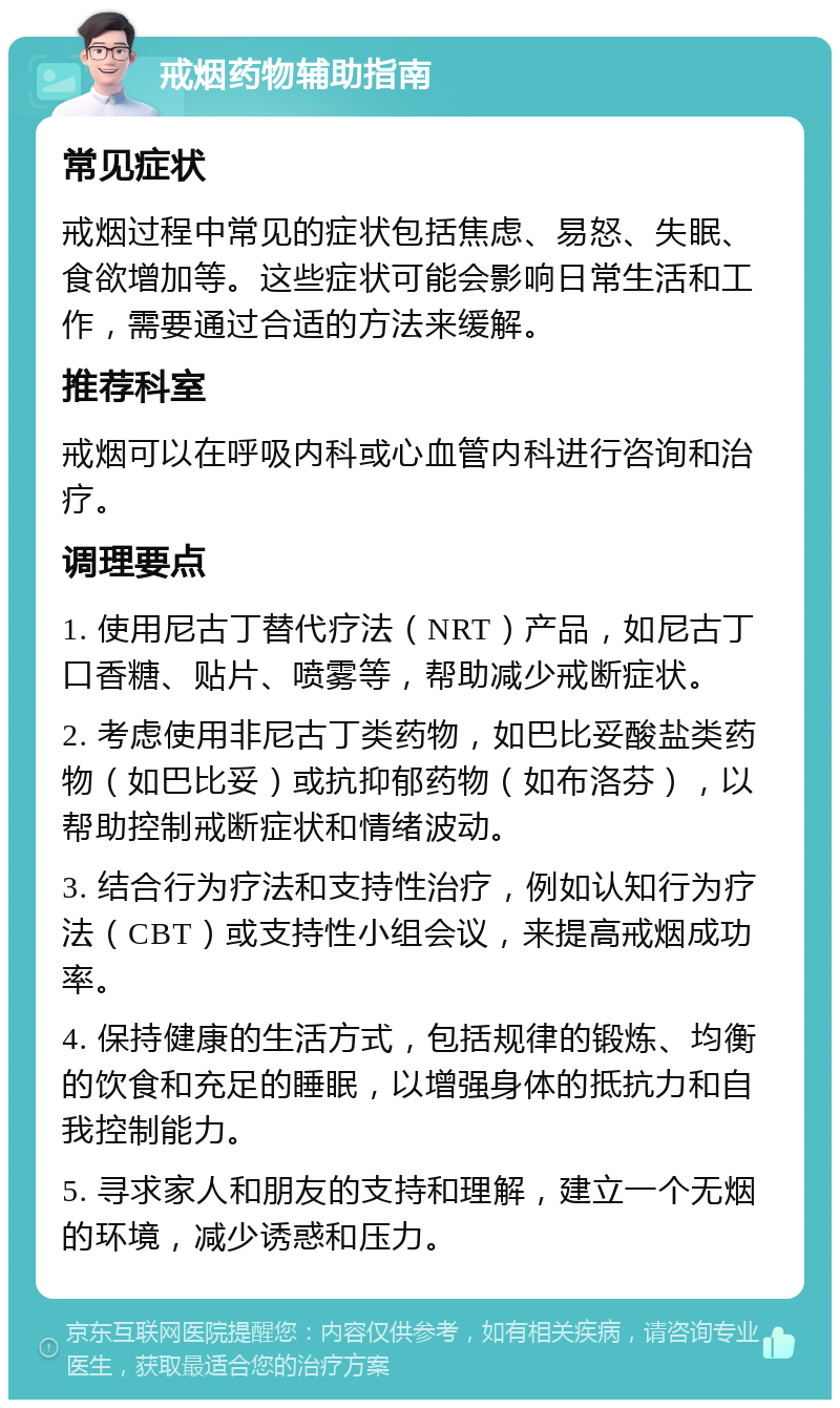 戒烟药物辅助指南 常见症状 戒烟过程中常见的症状包括焦虑、易怒、失眠、食欲增加等。这些症状可能会影响日常生活和工作，需要通过合适的方法来缓解。 推荐科室 戒烟可以在呼吸内科或心血管内科进行咨询和治疗。 调理要点 1. 使用尼古丁替代疗法（NRT）产品，如尼古丁口香糖、贴片、喷雾等，帮助减少戒断症状。 2. 考虑使用非尼古丁类药物，如巴比妥酸盐类药物（如巴比妥）或抗抑郁药物（如布洛芬），以帮助控制戒断症状和情绪波动。 3. 结合行为疗法和支持性治疗，例如认知行为疗法（CBT）或支持性小组会议，来提高戒烟成功率。 4. 保持健康的生活方式，包括规律的锻炼、均衡的饮食和充足的睡眠，以增强身体的抵抗力和自我控制能力。 5. 寻求家人和朋友的支持和理解，建立一个无烟的环境，减少诱惑和压力。