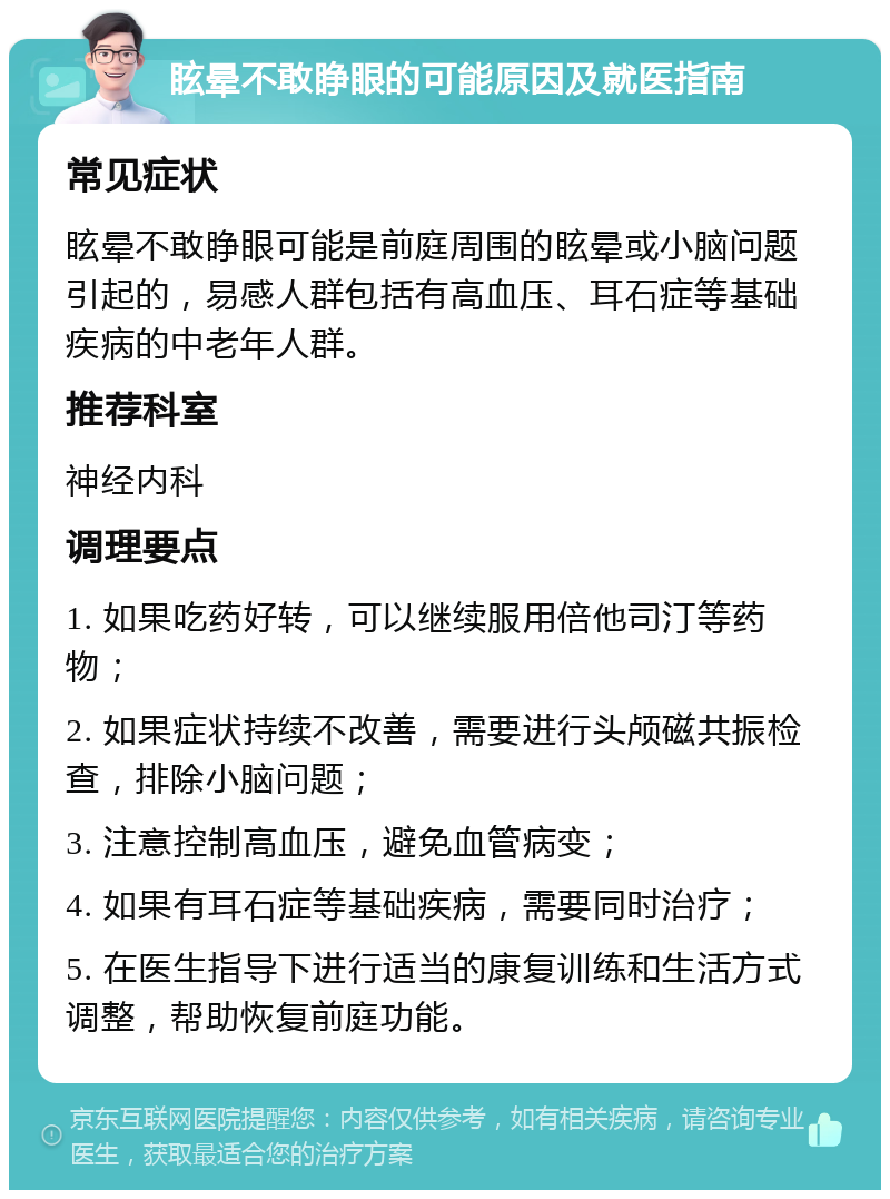 眩晕不敢睁眼的可能原因及就医指南 常见症状 眩晕不敢睁眼可能是前庭周围的眩晕或小脑问题引起的，易感人群包括有高血压、耳石症等基础疾病的中老年人群。 推荐科室 神经内科 调理要点 1. 如果吃药好转，可以继续服用倍他司汀等药物； 2. 如果症状持续不改善，需要进行头颅磁共振检查，排除小脑问题； 3. 注意控制高血压，避免血管病变； 4. 如果有耳石症等基础疾病，需要同时治疗； 5. 在医生指导下进行适当的康复训练和生活方式调整，帮助恢复前庭功能。