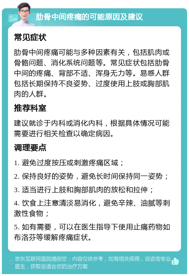 肋骨中间疼痛的可能原因及建议 常见症状 肋骨中间疼痛可能与多种因素有关，包括肌肉或骨骼问题、消化系统问题等。常见症状包括肋骨中间的疼痛、背部不适、浑身无力等。易感人群包括长期保持不良姿势、过度使用上肢或胸部肌肉的人群。 推荐科室 建议就诊于内科或消化内科，根据具体情况可能需要进行相关检查以确定病因。 调理要点 1. 避免过度按压或刺激疼痛区域； 2. 保持良好的姿势，避免长时间保持同一姿势； 3. 适当进行上肢和胸部肌肉的放松和拉伸； 4. 饮食上注意清淡易消化，避免辛辣、油腻等刺激性食物； 5. 如有需要，可以在医生指导下使用止痛药物如布洛芬等缓解疼痛症状。