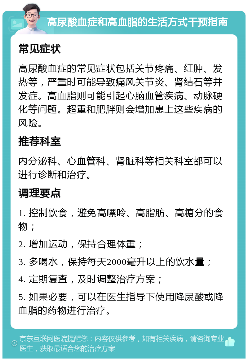 高尿酸血症和高血脂的生活方式干预指南 常见症状 高尿酸血症的常见症状包括关节疼痛、红肿、发热等，严重时可能导致痛风关节炎、肾结石等并发症。高血脂则可能引起心脑血管疾病、动脉硬化等问题。超重和肥胖则会增加患上这些疾病的风险。 推荐科室 内分泌科、心血管科、肾脏科等相关科室都可以进行诊断和治疗。 调理要点 1. 控制饮食，避免高嘌呤、高脂肪、高糖分的食物； 2. 增加运动，保持合理体重； 3. 多喝水，保持每天2000毫升以上的饮水量； 4. 定期复查，及时调整治疗方案； 5. 如果必要，可以在医生指导下使用降尿酸或降血脂的药物进行治疗。