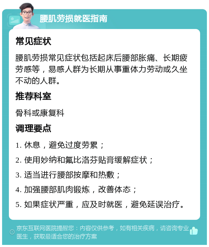 腰肌劳损就医指南 常见症状 腰肌劳损常见症状包括起床后腰部胀痛、长期疲劳感等，易感人群为长期从事重体力劳动或久坐不动的人群。 推荐科室 骨科或康复科 调理要点 1. 休息，避免过度劳累； 2. 使用妙纳和氟比洛芬贴膏缓解症状； 3. 适当进行腰部按摩和热敷； 4. 加强腰部肌肉锻炼，改善体态； 5. 如果症状严重，应及时就医，避免延误治疗。