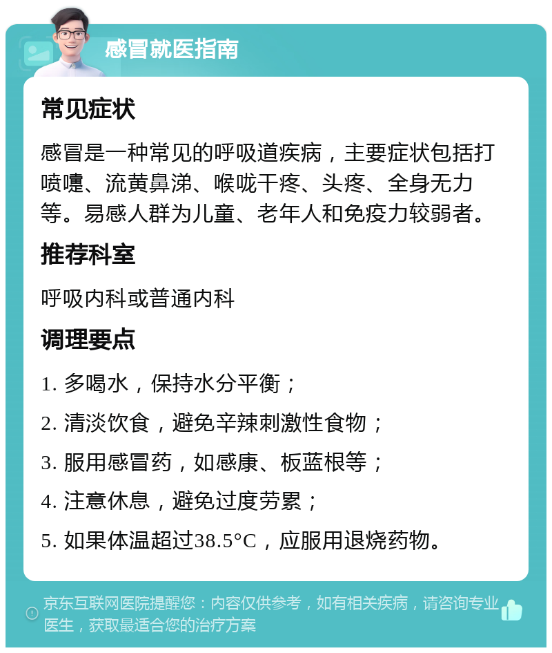 感冒就医指南 常见症状 感冒是一种常见的呼吸道疾病，主要症状包括打喷嚏、流黄鼻涕、喉咙干疼、头疼、全身无力等。易感人群为儿童、老年人和免疫力较弱者。 推荐科室 呼吸内科或普通内科 调理要点 1. 多喝水，保持水分平衡； 2. 清淡饮食，避免辛辣刺激性食物； 3. 服用感冒药，如感康、板蓝根等； 4. 注意休息，避免过度劳累； 5. 如果体温超过38.5°C，应服用退烧药物。