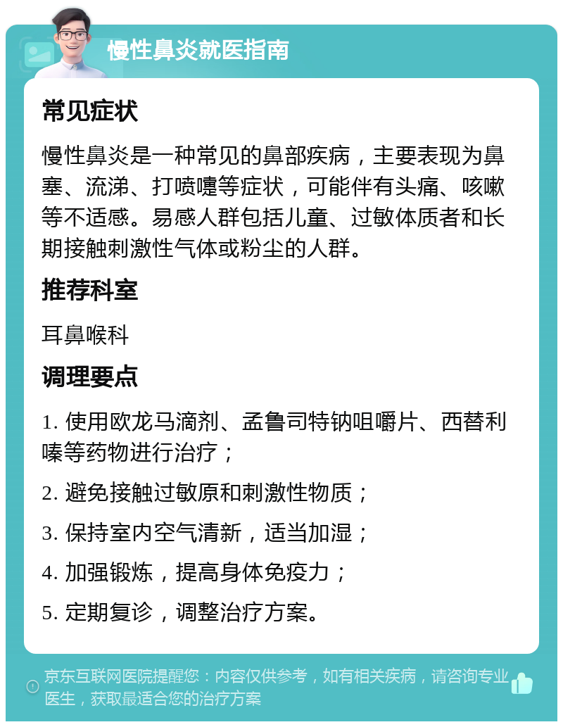 慢性鼻炎就医指南 常见症状 慢性鼻炎是一种常见的鼻部疾病，主要表现为鼻塞、流涕、打喷嚏等症状，可能伴有头痛、咳嗽等不适感。易感人群包括儿童、过敏体质者和长期接触刺激性气体或粉尘的人群。 推荐科室 耳鼻喉科 调理要点 1. 使用欧龙马滴剂、孟鲁司特钠咀嚼片、西替利嗪等药物进行治疗； 2. 避免接触过敏原和刺激性物质； 3. 保持室内空气清新，适当加湿； 4. 加强锻炼，提高身体免疫力； 5. 定期复诊，调整治疗方案。