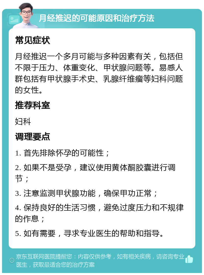 月经推迟的可能原因和治疗方法 常见症状 月经推迟一个多月可能与多种因素有关，包括但不限于压力、体重变化、甲状腺问题等。易感人群包括有甲状腺手术史、乳腺纤维瘤等妇科问题的女性。 推荐科室 妇科 调理要点 1. 首先排除怀孕的可能性； 2. 如果不是受孕，建议使用黄体酮胶囊进行调节； 3. 注意监测甲状腺功能，确保甲功正常； 4. 保持良好的生活习惯，避免过度压力和不规律的作息； 5. 如有需要，寻求专业医生的帮助和指导。