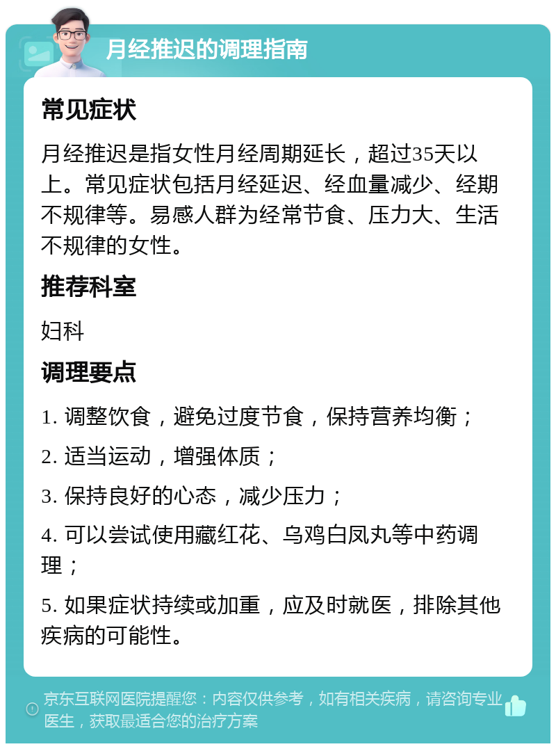 月经推迟的调理指南 常见症状 月经推迟是指女性月经周期延长，超过35天以上。常见症状包括月经延迟、经血量减少、经期不规律等。易感人群为经常节食、压力大、生活不规律的女性。 推荐科室 妇科 调理要点 1. 调整饮食，避免过度节食，保持营养均衡； 2. 适当运动，增强体质； 3. 保持良好的心态，减少压力； 4. 可以尝试使用藏红花、乌鸡白凤丸等中药调理； 5. 如果症状持续或加重，应及时就医，排除其他疾病的可能性。