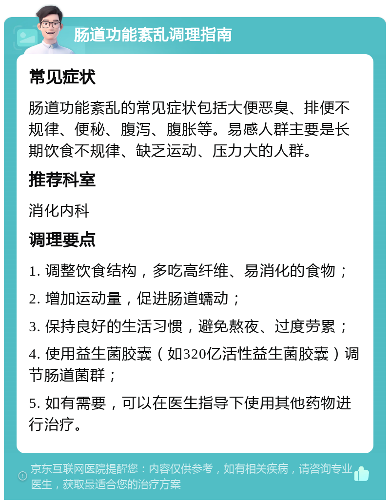 肠道功能紊乱调理指南 常见症状 肠道功能紊乱的常见症状包括大便恶臭、排便不规律、便秘、腹泻、腹胀等。易感人群主要是长期饮食不规律、缺乏运动、压力大的人群。 推荐科室 消化内科 调理要点 1. 调整饮食结构，多吃高纤维、易消化的食物； 2. 增加运动量，促进肠道蠕动； 3. 保持良好的生活习惯，避免熬夜、过度劳累； 4. 使用益生菌胶囊（如320亿活性益生菌胶囊）调节肠道菌群； 5. 如有需要，可以在医生指导下使用其他药物进行治疗。