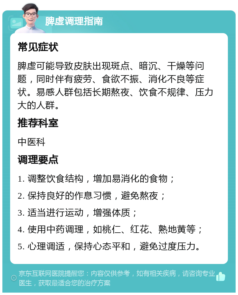 脾虚调理指南 常见症状 脾虚可能导致皮肤出现斑点、暗沉、干燥等问题，同时伴有疲劳、食欲不振、消化不良等症状。易感人群包括长期熬夜、饮食不规律、压力大的人群。 推荐科室 中医科 调理要点 1. 调整饮食结构，增加易消化的食物； 2. 保持良好的作息习惯，避免熬夜； 3. 适当进行运动，增强体质； 4. 使用中药调理，如桃仁、红花、熟地黄等； 5. 心理调适，保持心态平和，避免过度压力。