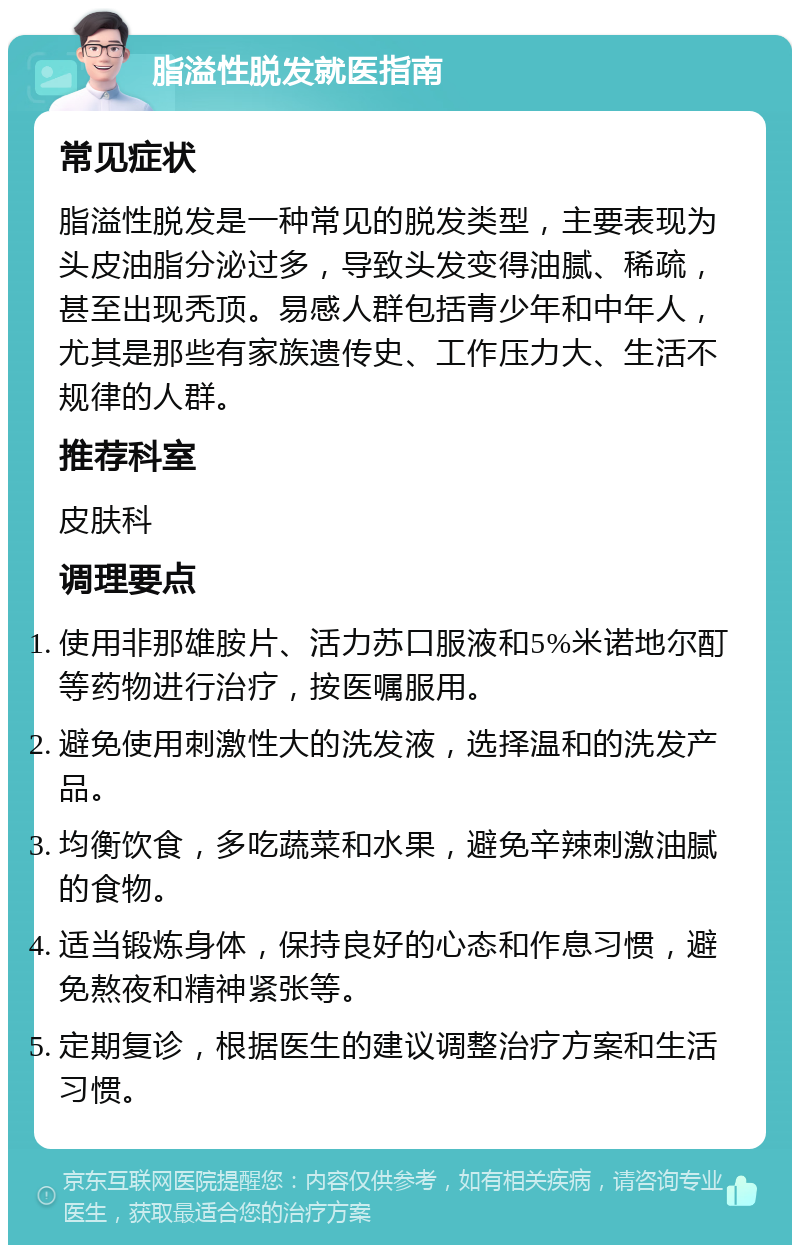 脂溢性脱发就医指南 常见症状 脂溢性脱发是一种常见的脱发类型，主要表现为头皮油脂分泌过多，导致头发变得油腻、稀疏，甚至出现秃顶。易感人群包括青少年和中年人，尤其是那些有家族遗传史、工作压力大、生活不规律的人群。 推荐科室 皮肤科 调理要点 使用非那雄胺片、活力苏口服液和5%米诺地尔酊等药物进行治疗，按医嘱服用。 避免使用刺激性大的洗发液，选择温和的洗发产品。 均衡饮食，多吃蔬菜和水果，避免辛辣刺激油腻的食物。 适当锻炼身体，保持良好的心态和作息习惯，避免熬夜和精神紧张等。 定期复诊，根据医生的建议调整治疗方案和生活习惯。