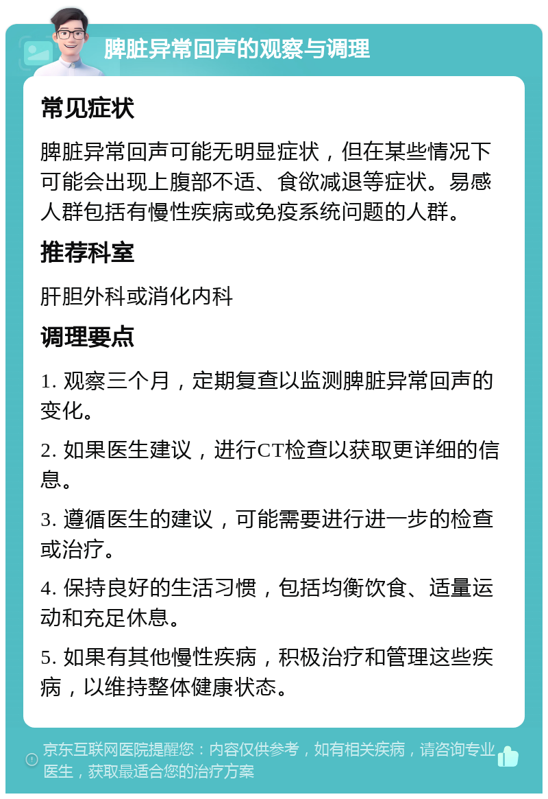 脾脏异常回声的观察与调理 常见症状 脾脏异常回声可能无明显症状，但在某些情况下可能会出现上腹部不适、食欲减退等症状。易感人群包括有慢性疾病或免疫系统问题的人群。 推荐科室 肝胆外科或消化内科 调理要点 1. 观察三个月，定期复查以监测脾脏异常回声的变化。 2. 如果医生建议，进行CT检查以获取更详细的信息。 3. 遵循医生的建议，可能需要进行进一步的检查或治疗。 4. 保持良好的生活习惯，包括均衡饮食、适量运动和充足休息。 5. 如果有其他慢性疾病，积极治疗和管理这些疾病，以维持整体健康状态。