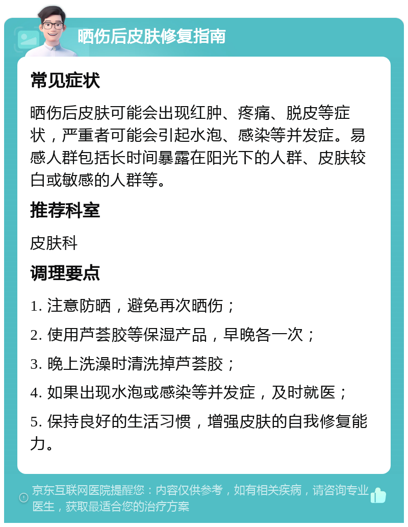 晒伤后皮肤修复指南 常见症状 晒伤后皮肤可能会出现红肿、疼痛、脱皮等症状，严重者可能会引起水泡、感染等并发症。易感人群包括长时间暴露在阳光下的人群、皮肤较白或敏感的人群等。 推荐科室 皮肤科 调理要点 1. 注意防晒，避免再次晒伤； 2. 使用芦荟胶等保湿产品，早晚各一次； 3. 晚上洗澡时清洗掉芦荟胶； 4. 如果出现水泡或感染等并发症，及时就医； 5. 保持良好的生活习惯，增强皮肤的自我修复能力。