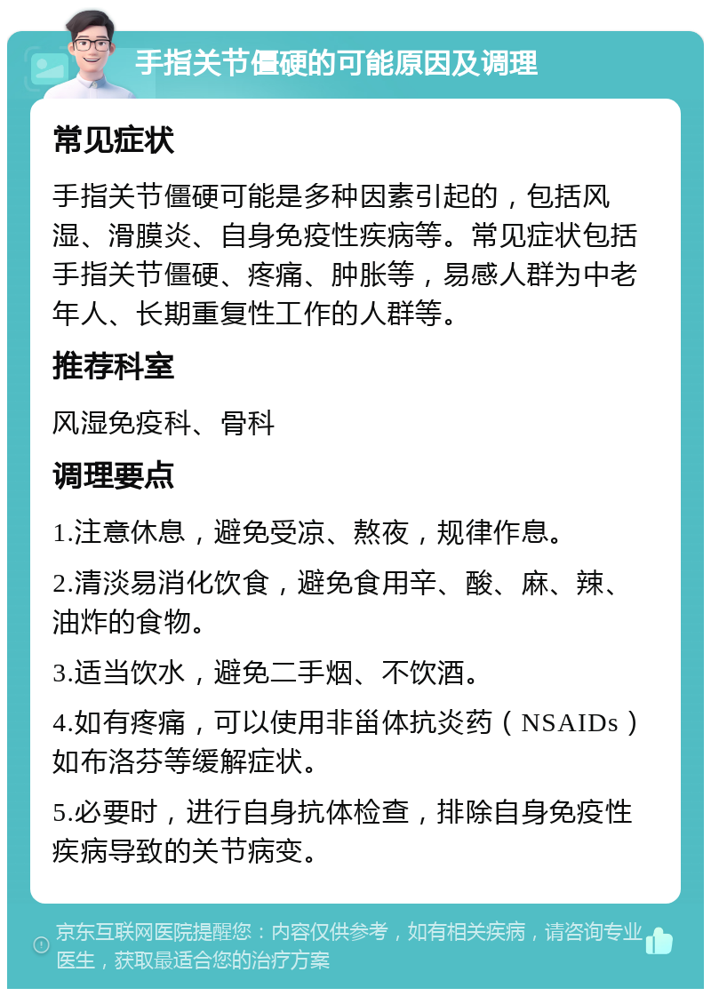 手指关节僵硬的可能原因及调理 常见症状 手指关节僵硬可能是多种因素引起的，包括风湿、滑膜炎、自身免疫性疾病等。常见症状包括手指关节僵硬、疼痛、肿胀等，易感人群为中老年人、长期重复性工作的人群等。 推荐科室 风湿免疫科、骨科 调理要点 1.注意休息，避免受凉、熬夜，规律作息。 2.清淡易消化饮食，避免食用辛、酸、麻、辣、油炸的食物。 3.适当饮水，避免二手烟、不饮酒。 4.如有疼痛，可以使用非甾体抗炎药（NSAIDs）如布洛芬等缓解症状。 5.必要时，进行自身抗体检查，排除自身免疫性疾病导致的关节病变。