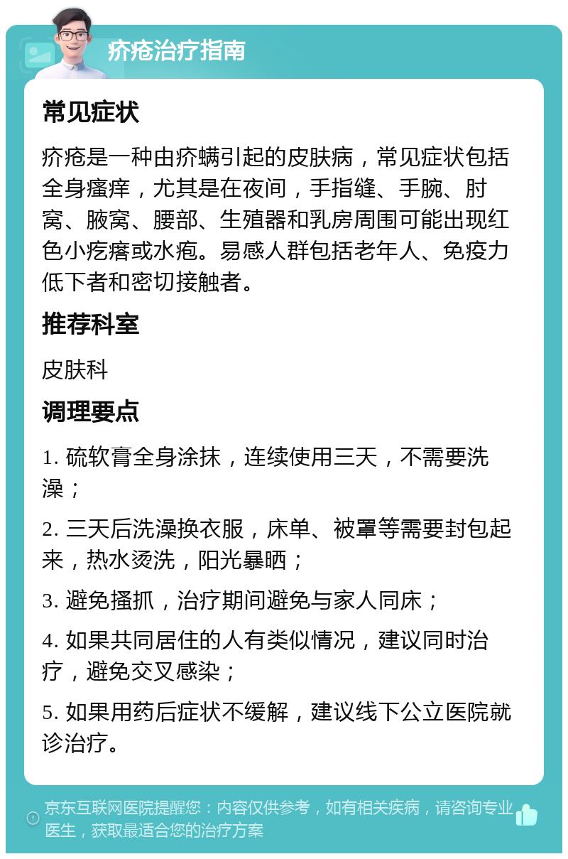 疥疮治疗指南 常见症状 疥疮是一种由疥螨引起的皮肤病，常见症状包括全身瘙痒，尤其是在夜间，手指缝、手腕、肘窝、腋窝、腰部、生殖器和乳房周围可能出现红色小疙瘩或水疱。易感人群包括老年人、免疫力低下者和密切接触者。 推荐科室 皮肤科 调理要点 1. 硫软膏全身涂抹，连续使用三天，不需要洗澡； 2. 三天后洗澡换衣服，床单、被罩等需要封包起来，热水烫洗，阳光暴晒； 3. 避免搔抓，治疗期间避免与家人同床； 4. 如果共同居住的人有类似情况，建议同时治疗，避免交叉感染； 5. 如果用药后症状不缓解，建议线下公立医院就诊治疗。