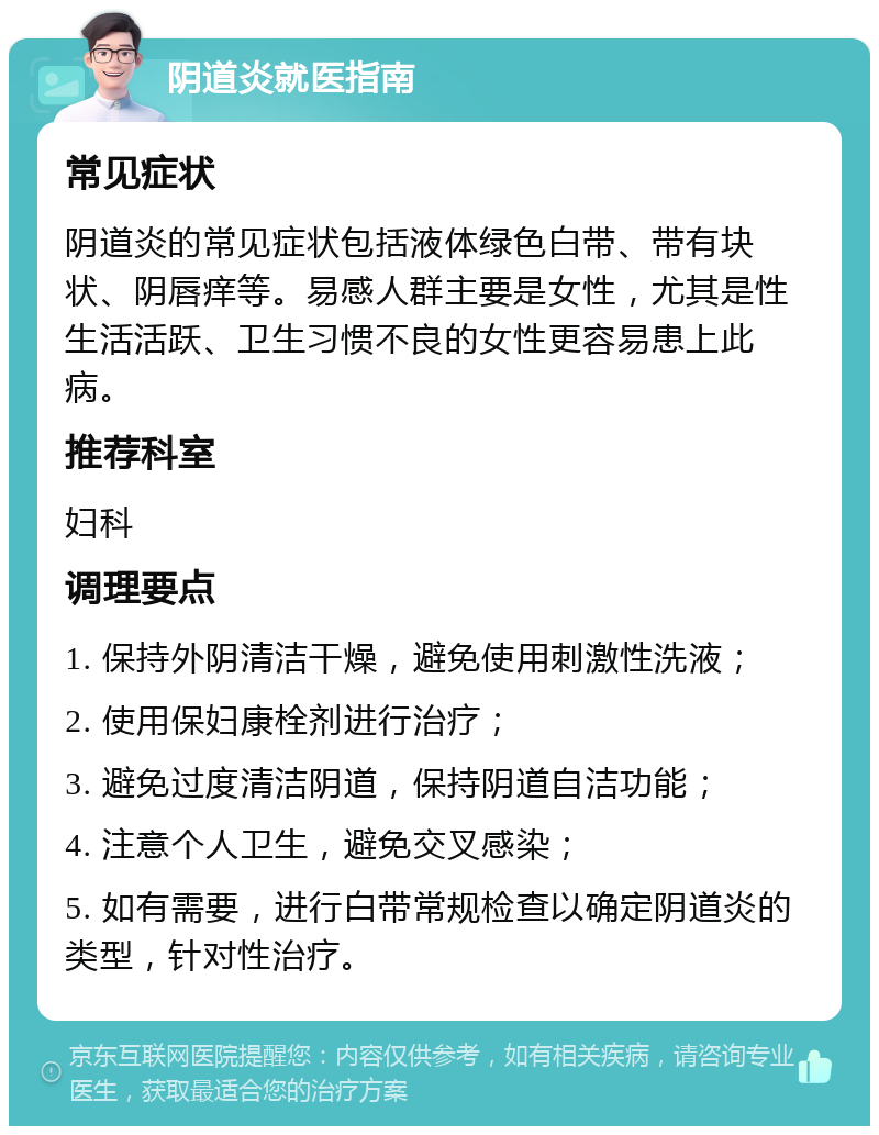 阴道炎就医指南 常见症状 阴道炎的常见症状包括液体绿色白带、带有块状、阴唇痒等。易感人群主要是女性，尤其是性生活活跃、卫生习惯不良的女性更容易患上此病。 推荐科室 妇科 调理要点 1. 保持外阴清洁干燥，避免使用刺激性洗液； 2. 使用保妇康栓剂进行治疗； 3. 避免过度清洁阴道，保持阴道自洁功能； 4. 注意个人卫生，避免交叉感染； 5. 如有需要，进行白带常规检查以确定阴道炎的类型，针对性治疗。