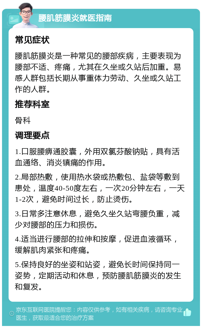 腰肌筋膜炎就医指南 常见症状 腰肌筋膜炎是一种常见的腰部疾病，主要表现为腰部不适、疼痛，尤其在久坐或久站后加重。易感人群包括长期从事重体力劳动、久坐或久站工作的人群。 推荐科室 骨科 调理要点 1.口服腰痹通胶囊，外用双氯芬酸钠贴，具有活血通络、消炎镇痛的作用。 2.局部热敷，使用热水袋或热敷包、盐袋等敷到患处，温度40-50度左右，一次20分钟左右，一天1-2次，避免时间过长，防止烫伤。 3.日常多注意休息，避免久坐久站弯腰负重，减少对腰部的压力和损伤。 4.适当进行腰部的拉伸和按摩，促进血液循环，缓解肌肉紧张和疼痛。 5.保持良好的坐姿和站姿，避免长时间保持同一姿势，定期活动和休息，预防腰肌筋膜炎的发生和复发。