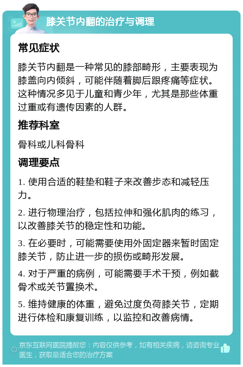 膝关节内翻的治疗与调理 常见症状 膝关节内翻是一种常见的膝部畸形，主要表现为膝盖向内倾斜，可能伴随着脚后跟疼痛等症状。这种情况多见于儿童和青少年，尤其是那些体重过重或有遗传因素的人群。 推荐科室 骨科或儿科骨科 调理要点 1. 使用合适的鞋垫和鞋子来改善步态和减轻压力。 2. 进行物理治疗，包括拉伸和强化肌肉的练习，以改善膝关节的稳定性和功能。 3. 在必要时，可能需要使用外固定器来暂时固定膝关节，防止进一步的损伤或畸形发展。 4. 对于严重的病例，可能需要手术干预，例如截骨术或关节置换术。 5. 维持健康的体重，避免过度负荷膝关节，定期进行体检和康复训练，以监控和改善病情。