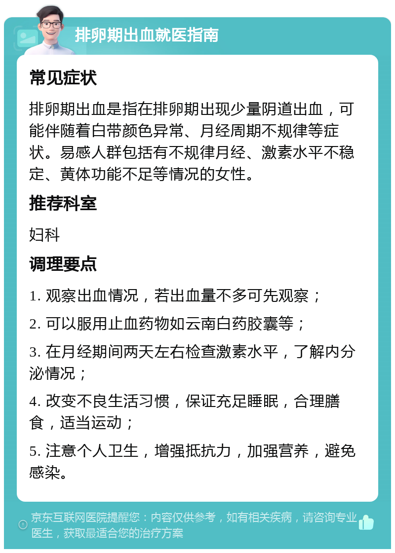 排卵期出血就医指南 常见症状 排卵期出血是指在排卵期出现少量阴道出血，可能伴随着白带颜色异常、月经周期不规律等症状。易感人群包括有不规律月经、激素水平不稳定、黄体功能不足等情况的女性。 推荐科室 妇科 调理要点 1. 观察出血情况，若出血量不多可先观察； 2. 可以服用止血药物如云南白药胶囊等； 3. 在月经期间两天左右检查激素水平，了解内分泌情况； 4. 改变不良生活习惯，保证充足睡眠，合理膳食，适当运动； 5. 注意个人卫生，增强抵抗力，加强营养，避免感染。