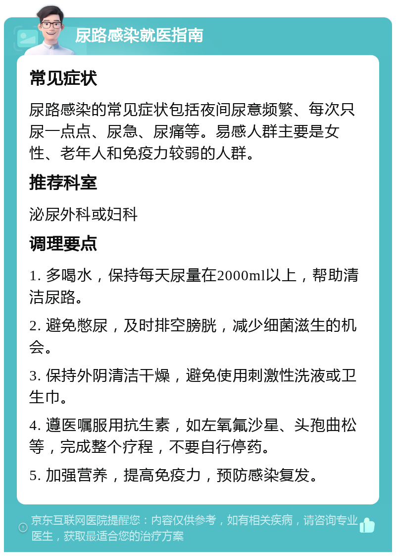 尿路感染就医指南 常见症状 尿路感染的常见症状包括夜间尿意频繁、每次只尿一点点、尿急、尿痛等。易感人群主要是女性、老年人和免疫力较弱的人群。 推荐科室 泌尿外科或妇科 调理要点 1. 多喝水，保持每天尿量在2000ml以上，帮助清洁尿路。 2. 避免憋尿，及时排空膀胱，减少细菌滋生的机会。 3. 保持外阴清洁干燥，避免使用刺激性洗液或卫生巾。 4. 遵医嘱服用抗生素，如左氧氟沙星、头孢曲松等，完成整个疗程，不要自行停药。 5. 加强营养，提高免疫力，预防感染复发。