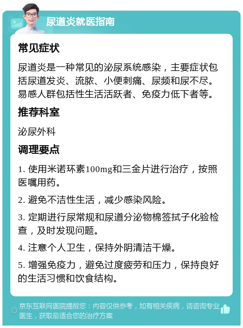 尿道炎就医指南 常见症状 尿道炎是一种常见的泌尿系统感染，主要症状包括尿道发炎、流脓、小便刺痛、尿频和尿不尽。易感人群包括性生活活跃者、免疫力低下者等。 推荐科室 泌尿外科 调理要点 1. 使用米诺环素100mg和三金片进行治疗，按照医嘱用药。 2. 避免不洁性生活，减少感染风险。 3. 定期进行尿常规和尿道分泌物棉签拭子化验检查，及时发现问题。 4. 注意个人卫生，保持外阴清洁干燥。 5. 增强免疫力，避免过度疲劳和压力，保持良好的生活习惯和饮食结构。