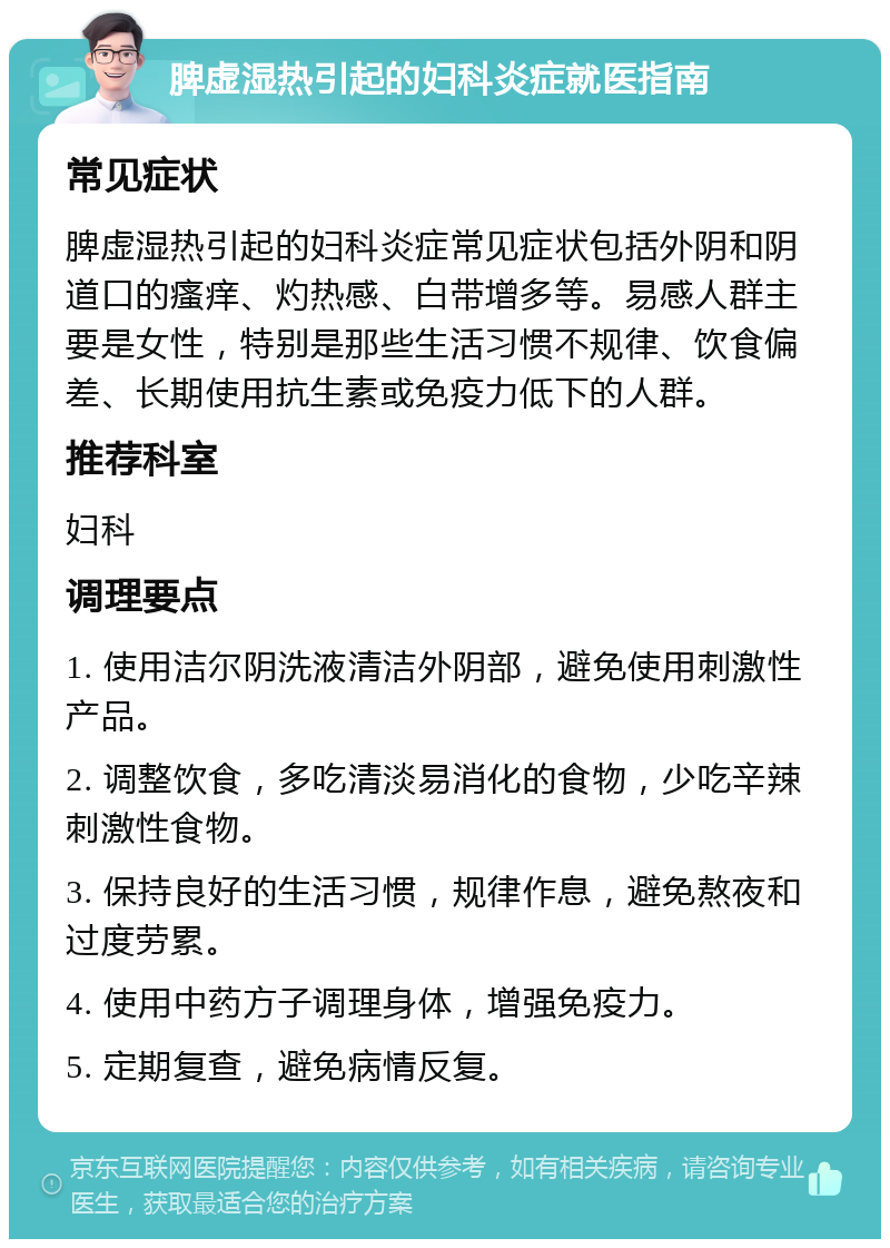 脾虚湿热引起的妇科炎症就医指南 常见症状 脾虚湿热引起的妇科炎症常见症状包括外阴和阴道口的瘙痒、灼热感、白带增多等。易感人群主要是女性，特别是那些生活习惯不规律、饮食偏差、长期使用抗生素或免疫力低下的人群。 推荐科室 妇科 调理要点 1. 使用洁尔阴洗液清洁外阴部，避免使用刺激性产品。 2. 调整饮食，多吃清淡易消化的食物，少吃辛辣刺激性食物。 3. 保持良好的生活习惯，规律作息，避免熬夜和过度劳累。 4. 使用中药方子调理身体，增强免疫力。 5. 定期复查，避免病情反复。