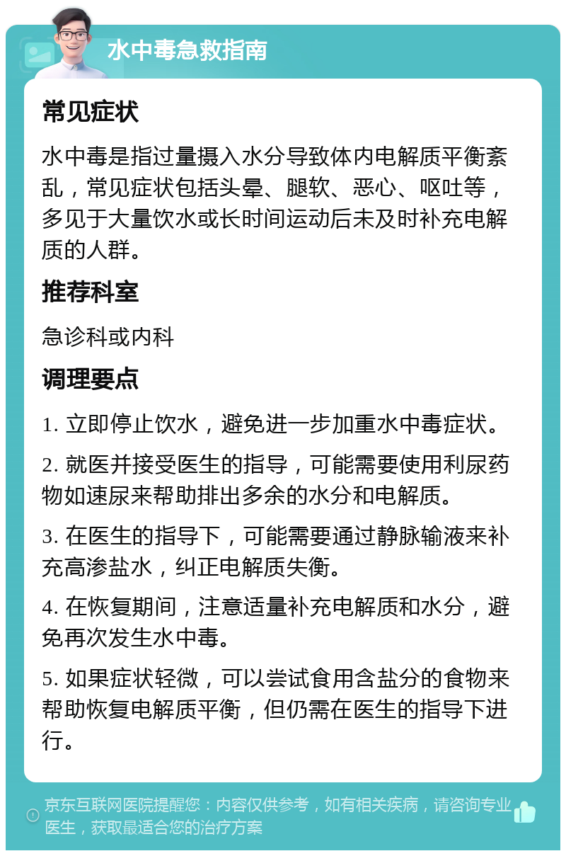 水中毒急救指南 常见症状 水中毒是指过量摄入水分导致体内电解质平衡紊乱，常见症状包括头晕、腿软、恶心、呕吐等，多见于大量饮水或长时间运动后未及时补充电解质的人群。 推荐科室 急诊科或内科 调理要点 1. 立即停止饮水，避免进一步加重水中毒症状。 2. 就医并接受医生的指导，可能需要使用利尿药物如速尿来帮助排出多余的水分和电解质。 3. 在医生的指导下，可能需要通过静脉输液来补充高渗盐水，纠正电解质失衡。 4. 在恢复期间，注意适量补充电解质和水分，避免再次发生水中毒。 5. 如果症状轻微，可以尝试食用含盐分的食物来帮助恢复电解质平衡，但仍需在医生的指导下进行。